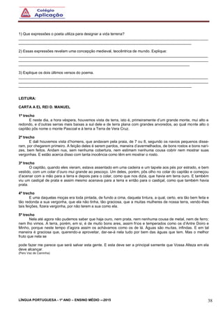 LÍNGUA PORTUGUESA - 1º ANO – ENSINO MÉDIO -–2015 38
1) Que expressões o poeta utiliza para designar a vida terrena?
___________________________________________________________________________________________
___________________________________________________________________________________
2) Essas expressões revelam uma concepção medieval, teocêntrica de mundo. Explique:
___________________________________________________________________________________________
___________________________________________________________________________________________
__________________________________________________________________________________
3) Explique os dois últimos versos do poema.
___________________________________________________________________________________________
___________________________________________________________________________________________
___________________________________________________________________________________
LEITURA:
CARTA A EL REI D. MANUEL
1º trecho
E neste dia, a hora véspera, houvemos vista de terra, isto é, primeiramente d’um grande monte, mui alto e
redondo, e d’outras serras mais baixas a sul dele e de terra plana com grandes arvoredos, ao qual monte alto o
capitão pôs nome o monte Pascoal e à terra a Terra de Vera Cruz.
2º trecho
E dali houvemos vista d’homens, que andavam pela praia, de 7 ou 8, segundo os navios pequenos disse-
ram, por chegarem primeiro. A feição deles é serem pardos, maneira d’avermelhados, de bons rostos e bons nari-
zes, bem feitos. Andam nus, sem nenhuma cobertura, nem estimam nenhuma cousa cobrir nem mostrar suas
vergonhas. E estão acerca disso com tanta inocência como têm em mostrar o rosto.
3º trecho
O capitão, quando eles vieram, estava assentado em uma cadeira e um tapete aos pés por estrado, e bem
vestido, com um colar d’ouro mui grande ao pescoço. Um deles, porém, pôs olho no colar do capitão e começou
d’acenar com a mão para a terra e depois para o colar, como que nos dizia, que havia em terra ouro. E também
viu um castiçal de prata e assim mesmo acenava para a terra e então para o castiçal, como que também havia
prata.
4º trecho
E uma daquelas moças era toda pintada, de fundo a cima, daquela tintura, a qual, certo, era tão bem feita e
tão redonda a sua vergonha, que ela não tinha, tão graciosa, que a muitas mulheres de nossa terra, vendo-lhes
tais feições, fizera vergonha, por não terem a sua como ela.
5º trecho
Nela até agora não pudemos saber que haja ouro, nem prata, nem nenhuma cousa de metal, nem de ferro;
nem lho vimos. A terra, porém, em si, é de muito bons ares, assim frios e temperados como os d’Antre Doiro e
Minho, porque neste tempo d’agora assim os achávamos como os de lá. Águas são muitas, infindas. E em tal
maneira é graciosa que, querendo-a aproveitar, dar-se-á nela tudo por bem das águas que tem. Mas o melhor
fruto que nela se
pode fazer me parece que será salvar esta gente. E esta deve ser a principal semente que Vossa Alteza em ela
deve alcançar.
(Pero Vaz de Caminha)
 