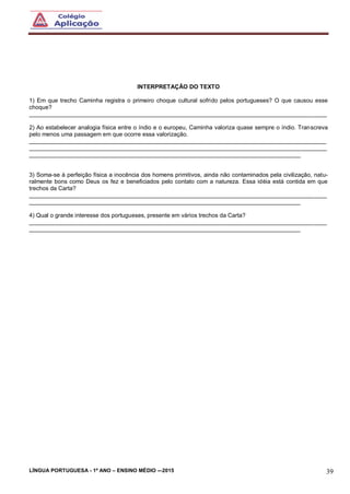 LÍNGUA PORTUGUESA - 1º ANO – ENSINO MÉDIO -–2015 39
INTERPRETAÇÃO DO TEXTO
1) Em que trecho Caminha registra o primeiro choque cultural sofrido pelos portugueses? O que causou esse
choque?
___________________________________________________________________________________________
2) Ao estabelecer analogia física entre o índio e o europeu, Caminha valoriza quase sempre o índio. Transcreva
pelo menos uma passagem em que ocorre essa valorização.
___________________________________________________________________________________________
___________________________________________________________________________________________
___________________________________________________________________________________
3) Soma-se à perfeição física a inocência dos homens primitivos, ainda não contaminados pela civilização, natu-
ralmente bons como Deus os fez e beneficiados pelo contato com a natureza. Essa idéia está contida em que
trechos da Carta?
___________________________________________________________________________________________
___________________________________________________________________________________
4) Qual o grande interesse dos portugueses, presente em vários trechos da Carta?
___________________________________________________________________________________________
___________________________________________________________________________________
 