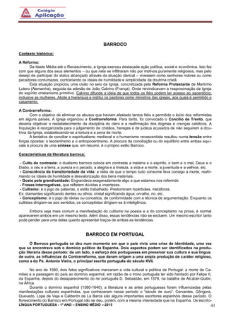 LÍNGUA PORTUGUESA - 1º ANO – ENSINO MÉDIO -–2015 41
BARROCO
Contexto histórico:
A Reforma:
Da Idade Média até o Renascimento, a Igreja exerceu destacada ação política, social e econômica. Isto fez
com que alguns dos seus elementos – ou que nela se infiltraram não por motivos puramente religiosos, mas pelo
desejo de participar do status alcançado através da atuação clerical – vivessem como senhores nobres ou como
pecadores contumazes, contrariando os ideais de humildade e simplicidade da doutrina cristã.
Esta situação propiciou uma cisão no seio da Igreja, concretizada pela Reforma Protestante de Martinho
Lutero (Alemanha), seguida da adesão de João Calvino (França). Onde reivindicavam a reaproximação da Igreja
do espírito cristianismo primitivo. Calvino difunde a ideia de que todos os fiéis podem ter acesso ao sacerdócio,
inclusive as mulheres. Abole a hierarquia e institui os pastores como ministros das igrejas, aos quais é permitido o
casamento.
A Contrarreforma:
Com o objetivo de eliminar os abusos que haviam afastado tantos fiéis e permitido o êxito dos reformistas
em alguns países, A Igreja organizou a Contrarreforma. Para tanto, foi convocado o Concílio de Trento, que
deveria objetivar o restabelecimento da disciplina do clero e a reafirmação dos dogmas e crenças católicos. A
Inquisição é reorganizada para o julgamento de cristãos, hereges e de judeus acusados de não seguirem a dou-
trina da Igreja, estabelecendo-se a tortura e a pena de morte.
A tentativa de conciliar o espiritualismo medieval e o humanismo renascentista resultou numa tensão entre
forças opostas: o teocentrismo e o antropocentrismo. A procura da conciliação ou do equilíbrio entre ambas equi-
vale à procura de uma síntese que, em resumo, é o próprio estilo Barroco.
Características da literatura barroca:
- Culto do contraste: o dualismo barroco coloca em contraste a matéria e o espírito, o bem e o mal, Deus e o
Diabo, o céu e a terra, a pureza e o pecado, a alegria e a tristeza, a vida e a morte, a juventude e a velhice, etc.
- Consciência da transitoriedade da vida: a idéia de que o tempo tudo consome leva consigo a morte, reafir-
mando os ideais de humildade e desvalorização dos bens materiais.
- Gosto pela grandiosidade: Engrandece exageradamente algo a que estamos nos referindo
- Frases interrogativas, que refletem dúvidas e incertezas.
- Cultismo: é o jogo de palavras, o estilo trabalhado. Predominam hipérboles, metáforas.
Ex: diamantes significando dentes ou olhos; cristal significando água; orvalho, rio, etc.
- Conceptismo: é o jogo de ideias ou conceitos, de conformidade com a técnica de argumentação. Enquanto os
cultistas dirigiam-se aos sentidos, os conceptistas dirigiam-se à inteligência.
Embora seja mais comum a manifestação do cultismo na poesia e a do conceptismo na prosa, é normal
aparecerem ambos em um mesmo texto. Além disso, essas tendências não se excluem. Um mesmo escritor tanto
pode pender para uma delas quanto apresentar traços de ambas as tendências.
BARROCO EM PORTUGAL
O Barroco português se deu num momento em que o país vivia uma crise de identidade, uma vez
que se encontrava sob o domínio político da Espanha. Dois aspectos podem ser identificados na produ-
ção literária desse período: de um lado, o esforço dos portugueses em preservar sua cultura e sua língua;
de outro, as influências da Contrarreforma, que deram origem a uma ampla produção de caráter religioso,
como a do Pe. Antonio Vieira, o principal escrito português do século XVII.
No ano de 1580, dois fatos significativos marcaram a vida cultural e política de Portugal: a morte de Ca-
mões e a passagem do país ao domínio espanhol, em razão de o trono português ter sido herdado por Felipe II,
da Espanha, depois do desaparecimento do rei português D. Sebastião, em 1578, na batalha de Alcácer-Quibir,
na África.
Durante o domínio espanhol (1580-1640), a literatura e as artes portuguesas foram influenciadas pelas
manifestações culturais espanholas, que conheceram nesse período o “século de ouro”. Cervantes, Gôngora,
Quevedo, Lope de Veja e Calderón de La Barca são alguns importantes escritores espanhóis desse período. O
florescimento do Barroco em Portugal não se deu, porém, com a mesma intensidade que na Espanha. Os escrito-
 