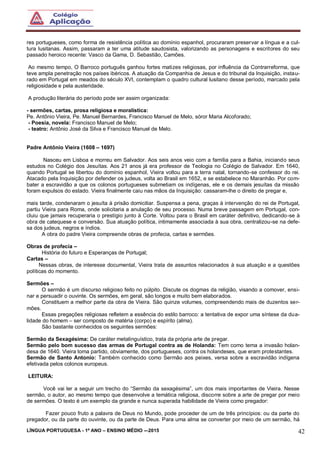 LÍNGUA PORTUGUESA - 1º ANO – ENSINO MÉDIO -–2015 42
res portugueses, como forma de resistência política ao domínio espanhol, procuraram preservar a língua e a cul-
tura lusitanas. Assim, passaram a ter uma atitude saudosista, valorizando as personagens e escritores do seu
passado heroico recente: Vasco da Gama, D. Sebastião, Camões.
Ao mesmo tempo, O Barroco português ganhou fortes matizes religiosas, por influência da Contrarreforma, que
teve ampla penetração nos países ibéricos. A atuação da Companhia de Jesus e do tribunal da Inquisição, instau-
rado em Portugal em meados do século XVI, contemplam o quadro cultural lusitano desse período, marcado pela
religiosidade e pela austeridade.
A produção literária do período pode ser assim organizada:
- sermões, cartas, prosa religiosa e moralística:
Pe. Antônio Vieira, Pe. Manuel Bernardes, Francisco Manuel de Melo, sóror Maria Alcoforado;
- Poesia, novela: Francisco Manuel de Melo;
- teatro: Antônio José da Silva e Francisco Manuel de Melo.
Padre Antônio Vieira (1608 – 1697)
Nasceu em Lisboa e morreu em Salvador. Aos seis anos veio com a família para a Bahia, iniciando seus
estudos no Colégio dos Jesuítas. Aos 21 anos já era professor de Teologia no Colégio de Salvador. Em 1640,
quando Portugal se libertou do domínio espanhol, Vieira voltou para a terra natal, tornando-se confessor do rei.
Atacado pela Inquisição por defender os judeus, volta ao Brasil em 1652, e se estabelece no Maranhão. Por com-
bater a escravidão a que os colonos portugueses submetiam os indígenas, ele e os demais jesuítas da missão
foram expulsos do estado. Vieira finalmente caiu nas mãos da Inquisição: cassaram-lhe o direito de pregar e,
mais tarde, condenaram o jesuíta à prisão domiciliar. Suspensa a pena, graças à intervenção do rei de Portugal,
partiu Vieira para Roma, onde solicitaria a anulação de seu processo. Numa breve passagem em Portugal, con-
cluiu que jamais recuperaria o prestígio junto à Corte. Voltou para o Brasil em caráter definitivo, dedicando-se à
obra de catequese e conversão. Sua atuação política, intimamente associada à sua obra, centralizou-se na defe-
sa dos judeus, negros e índios.
A obra do padre Vieira compreende obras de profecia, cartas e sermões.
Obras de profecia –
História do futuro e Esperanças de Portugal;
Cartas –
Nessas obras, de interesse documental, Vieira trata de assuntos relacionados à sua atuação e a questões
políticas do momento.
Sermões –
O sermão é um discurso religioso feito no púlpito. Discute os dogmas da religião, visando a comover, ensi-
nar e persuadir o ouvinte. Os sermões, em geral, são longos e muito bem elaborados.
Constituem a melhor parte da obra de Vieira. São quinze volumes, compreendendo mais de duzentos ser-
mões.
Essas pregações religiosas refletem a essência do estilo barroco: a tentativa de expor uma síntese da dua-
lidade do homem – ser composto de matéria (corpo) e espírito (alma).
São bastante conhecidos os seguintes sermões:
Sermão da Sexagésima: De caráter metalinguístico, trata da própria arte de pregar.
Sermão pelo bom sucesso das armas de Portugal contra as de Holanda: Tem como tema a invasão holan-
desa de 1640. Vieira toma partido, obviamente, dos portugueses, contra os holandeses, que eram protestantes.
Sermão de Santo Antonio: Também conhecido como Sermão aos peixes, versa sobre a escravidão indígena
efetivada pelos colonos europeus.
LEITURA:
Você vai ler a seguir um trecho do “Sermão da sexagésima”, um dos mais importantes de Vieira. Nesse
sermão, o autor, ao mesmo tempo que desenvolve a temática religiosa, discorre sobre a arte de pregar por meio
de sermões. O texto é um exemplo da grande e nunca superada habilidade de Vieira como pregador:
Fazer pouco fruto a palavra de Deus no Mundo, pode proceder de um de três princípios: ou da parte do
pregador, ou da parte do ouvinte, ou da parte de Deus. Para uma alma se converter por meio de um sermão, há
 