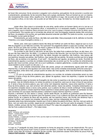 LÍNGUA PORTUGUESA - 1º ANO – ENSINO MÉDIO -–2015 43
de haver três concursos: há de concorrer o pregador com a doutrina, persuadindo; há de concorrer o ouvinte com
o entendimento, percebendo; há de concorrer Deus com a graça, alumiando. Para um homem se ver a si mesmo,
são necessárias três coisas: olhos, espelho e luz. Se tem espelho e é cego, não se pode ver por falta de olhos; se
tem espelho e olhos, e é de noite, não se pode ver por falta de luz. Logo, há mister luz, há mister espelho e há
mister olhos. Que coisa é a conversão de uma alma, senão entrar um homem dentro em si e ver-se a si
mesmo? Para esta vista são necessários olhos, e necessária luz e é necessário espelho. O pregador concorre
com o espelho, que é a doutrina; Deus concorre com a luz, que é a graça; o homem concorre com os olhos, que é
o conhecimento. Ora suposto que a conversão das almas por meio da pregação depende destes três concursos:
de Deus, do pregador e do ouvinte, por qual deles devemos entender que falta? Por parte do ouvinte, ou por parte
do pregador, ou por parte de Deus?
Primeiramente, por parte de Deus, não falta nem pode faltar. Esta proposição é de fé, definida no Concílio
Tridentino, e no nosso Evangelho a temos. [...]
Sendo, pois, certo que a palavra divina não deixa de frutificar por parte de Deus, segue-se que ou é por
falta do pregador ou por falta dos ouvintes. Por qual será? Os pregadores deitam a culpa aos ouvintes, mas não é
assim. Se fora por parte dos ouvintes, não fizera a palavra de Deus muito grande fruto, mas não fazer nenhum
fruto e nenhum efeito, não é por parte dos ouvintes. Provo.
Os ouvintes ou são maus ou são bons; se são bons, faz neles fruto a palavra de Deus; se são maus, ain-
da que não faça neles fruto, faz efeito. [..] a palavra de Deus é tão fecunda, que nos bons faz muito fruto e é tão
eficaz que nos maus ainda que não faça fruto, faz efeito; lançada nos espinhos, não frutificou, mas nasceu até
nos espinhos; lançada nas pedras, não frutificou, mas nasceu até nas pedras. Os piores ouvintes que há na Igreja
de Deus, são as pedras e os espinhos. E por quê? - Os espinhos por agudos, as pedras por duras. Ouvintes de
entendimentos agudos e ouvintes de vontades endurecidas são os piores que há. Os ouvintes de entendimentos
agudos são maus ouvintes, porque vêm só a ouvir subtilezas, a esperar galantarias, a avaliar pensamentos, e às
vezes também a picar a quem os não pica. [...]
Mas os de vontades endurecidas ainda são piores, porque um entendimento agudo pode ferir pelos
mesmos fios, e vencer-se uma agudeza com outra maior; mas contra vontades endurecidas nenhuma coisa apro
veita a agudeza, antes dana mais, porque quanto as setas são mais agudas, tanto mais facilmente se despontam
na pedra.[...]
[...] E com os ouvintes de entendimentos agudos e os ouvintes de vontades endurecidas serem os mais
rebeldes, é tanta a força da divina palavra, que, apesar da agudeza, nasce nos espinhos, e apesar da dureza
nasce nas pedras.
Pudéramos arguir ao lavrador do Evangelho de não cortar os espinhos e de não arrancar as pedras antes
de semear, mas de indústria deixou no campo as pedras e os espinhos, para que se visse a força do que semea-
va. E tanta a força da divina palavra, que, sem cortar nem despontar espinhos, nasce entre espinhos. É tanta a
força da divina palavra, que, sem arrancar nem abrandar pedras, nasce nas pedras. Corações embaraçados co-
mo espinhos corações secos e duros como pedras, ouvi a palavra de Deus e tende confiança! Tomai exemplo
nessas mesmas pedras e nesses espinhos! Esses espinhos e essas pedras agora resistem ao semeador do Céu;
mas virá tempo em que essas mesmas pedras o aclamem e esses mesmos espinhos o coroem.
Quando o semeador do Céu deixou o campo, saindo deste Mundo, as pedras se quebraram para lhe fazerem
aclamações, e os espinhos se teceram para lhe fazerem coroa. E se a palavra de Deus até dos espinhos e das
pedras triunfa; se a palavra de Deus até nas pedras, até nos espinhos nasce; não triunfar dos alvedrios hoje a
palavra de Deus, nem nascer nos corações, não é por culpa, nem por indisposição dos ouvintes.
Supostas estas duas demonstrações; suposto que o fruto e efeitos da palavra de Deus, não fica, nem por parte de
Deus, nem por parte dos ouvintes, segue-se por consequência clara, que fica por parte do pregador. E assim é.
Sabeis, cristãos, porque não faz fruto a palavra de Deus? Por culpa dos pregadores. Sabeis, pregadores, porque
não faz fruto a palavra de Deus? -- Por culpa nossa.
Vocabulário:
agudo – perspicaz, sutil, penetrante.
alvedrio – vontade própria, arbítrio.
arguir – acusar, censurar.
concílio Tridentino – o mesmo que Concílio de Trento, que deu origem ao movimento da Contrarreforma.
concorrer – juntar-se, contribuir.
concurso – afluência, encontro.
de indústria – de propósito.
mister – necessidade.
persuadir – convencer
1) Logo no 1º parágrafo do texto Vieira apresenta na forma de pergunta o tema a ser desenvolvido: Por que a
palavra de Deus faz pouco fruto? Como é comum nos sermões, o orador faz várias perguntas e ele mesmo res-
ponde, como meio de conduzir o raciocínio de seu ouvinte. Que possíveis causas Vieira atribui ao pouco fruto da
 