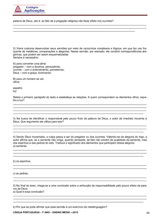 LÍNGUA PORTUGUESA - 1º ANO – ENSINO MÉDIO -–2015 44
palavra de Deus, isto é, ao fato de a pregação religiosa não fazer efeito nos ouvintes?
___________________________________________________________________________________________
___________________________________________________________________________________________
___________________________________________________________________________________
2) Vieira costuma desenvolver seus sermões por meio de raciocínios complexos e lógicos, em que faz uso fre-
quente de metáforas, comparações e alegorias. Nesse sermão, por exemplo, ele constrói correspondências ale-
góricas, que podem ser assim esquematizadas:
Sempre é necessário:
A) para converter uma alma:
pregador – com a doutrina, persuadindo.
ouvinte – com o entendimento, percebendo.
Deus – com a graça, iluminando.
B) para um homem se ver:
olhos
espelho
luz
Releia o primeiro parágrafo do texto e estabeleça as relações: A quem correspondem os elementos olhos, espe-
lho e luz?
___________________________________________________________________________________________
___________________________________________________________________________________________
___________________________________________________________________________________________
_________________________________________________________________________________________
3) Na busca de identificar o responsável pelo pouco fruto da palavra de Deus, o autor de imediato inocenta a
Deus. Que argumento ele utiliza para isso?
___________________________________________________________________________________________
___________________________________________________________________________________________
_________________________________________________________________________________________
4) Sendo Deus inocentado, a culpa passa a ser do pregador ou dos ouvintes. Valendo-se da alegoria do trigo, a
autor afirma que, se a semente não vinga, quando semeada, tal fato não advém da qualidade da semente, mas
dos espinhos e das pedras do solo. Traduza o significado dos elementos que participam dessa alegoria:
a) semente;
___________________________________________________________________________________________
___________________________________________________________________________________________
_________________________________________________________________________________________
b) os espinhos;
___________________________________________________________________________________________
___________________________________________________________________________________________
c) as pedras;
___________________________________________________________________________________________
___________________________________________________________________________________________
5) No final do texto, chega-se a uma conclusão sobre a atribuição da responsabilidade pelo pouco efeito da pala-
vra de Deus.
a) Qual é essa conclusão?
___________________________________________________________________________________________
___________________________________________________________________________________________
_________________________________________________________________________________________
b) Por que se pode afirmar que esse sermão é um exercício de metalinguagem?
 