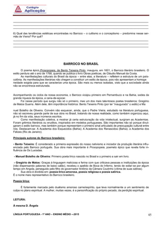 LÍNGUA PORTUGUESA - 1º ANO – ENSINO MÉDIO -–2015 45
___________________________________________________________________________________________
___________________________________________________________________________________________
___________________________________________________________________________________________
6) Qual das tendências estéticas encontradas no Barroco – o cultismo e o conceptismo – predomina nesse ser-
mão de Vieira? Por quê?
___________________________________________________________________________________________
___________________________________________________________________________________________
___________________________________________________________________________________________
BARROCO NO BRASIL
O poema épico Prosopopeia, de Bento Teixeira Pinto, inaugura, em 1601, o Barroco literário brasileiro. O
estilo perdura até o ano de 1768, quando se publica o livro Obras poéticas, de Cláudio Manuel da Costa.
As manifestações culturais do Brasil da época – entre elas, a literatura – refletem a estrutura de um país-
colônia. As manifestações literárias não chegam a constituir um estilo de época, pois não apresentam a homoge
neidade exigida para que se caracterize uma época. São mais ou menos isoladas, visto que a sociedade ainda
não se encontrava estruturada.
Acompanhando os ciclos da nossa economia, o Barroco vicejou primeiro em Pernambuco e na Bahia, sedes da
grande riqueza da época, a cana-de-açúcar.
Foi nesse período que surgiu não só o primeiro, mas um dos mais talentosos poetas brasileiros: Gregório
de Matos Guerra. Além dele, têm importância histórica: Bento Teixeira Pinto (por ter “inaugurado” o estilo) e Ma
nuel Botelho de Oliveira. Convém não esquecer, ainda, que o Padre Vieira, estudado na literatura portuguesa,
não só escreveu grande parte de sua obra no Brasil, tratando de nossa realidade, como também organizou aqui,
já no fim da vida, seus inúmeros escritos.
Como manifestação coletiva, a mostrar já certa estruturação da vida intelectual, surgiram as Academias.
Foram grêmios literários ou eruditos, inspirados em modelos portugueses. São importantes não só porque divul-
garam o estilo barroco, mas também porque representam o primeiro sinal articulado de preocupação cultural entre
nós. Destacam-se: A Academia dos Esquecidos (Bahia); A Academia dos Renascidos (Bahia); a Academia dos
Felizes (Rio de Janeiro).
Principais autores do Barroco brasileiro:
- Bento Teixeira: É considerado a primeira expressão do nosso nativismo e iniciador da produção literária influ-
enciada pelo Barroco português. Sua obra mais importante é Prosopopeia, poemeto épico que revela forte in-
fluência de Os Lusíadas.
- Manuel Botelho de Oliveira: Primeiro poeta lírico nascido no Brasil e o primeiro a sair em livro.
- Gregório de Matos: Graças à linguagem maliciosa e ferina com que criticava pessoas e instituições da época
(não dispensando palavras de baixo calão), recebeu o apelido de Boca do Inferno, tendo de exilar-se por algum
tempo em Angola, perseguido pelo filho do governador Antônio da Câmara Coutinho (vítima de suas sátiras).
Sua obra é dividida em: poesia lírico-amorosa, poesia religiosa e poesia satírica.
É o nome mais representativo do Barroco brasileiro.
Poesia lírica:
É fortemente marcada pelo dualismo amoroso carne/espírito, que leva normalmente a um sentimento de
culpa no plano espiritual. A mulher, muitas vezes, é a personificação do próprio pecado, da perdição espiritual.
LEITURA:
À mesma D. Ângela
 