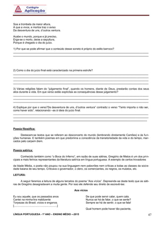 LÍNGUA PORTUGUESA - 1º ANO – ENSINO MÉDIO -–2015 47
Soa a trombeta da maior altura,
A que a vivos, e mortos traz o aviso
Da desventura de uns, d’outros ventura.
Acabe o mundo, porque e já preciso,
Erga-se o morto, deixe a sepultura,
Porque é chegado o dia do juízo.
1) Por que se pode afirmar que o conteúdo desse soneto é próprio do estilo barroco?
___________________________________________________________________________________________
___________________________________________________________________________________________
2) Como o dia do juízo final está caracterizado na primeira estrofe?
___________________________________________________________________________________________
___________________________________________________________________________________________
___________________________________________________________________________________________
___________________________________________________________________________________________
3) Várias religiões falam do “julgamento final”, quando os homens, diante de Deus, prestarão contas dos seus
atos durante a vida. Em que verso estão explícitas as consequências desse julgamento?
___________________________________________________________________________________________
___________________________________________________________________________________________
___________________________________________________________________________________________
4) Explique por que o verso”Da desventura de uns, d’outros ventura” contradiz o verso “Tanto importa o não ser,
como haver sido”, relacionando –as à ideia do juízo final.
___________________________________________________________________________________________
___________________________________________________________________________________________
__________________________________________________________________________________________
Poesia filosófica:
Destacam-se textos que se referem ao desconcerto do mundo (lembrando diretamente Camões) e às fun-
ções humanas. E também poemas em que predomina a consciência da transitoriedade da vida e do tempo, mar-
cados pelo carpem diem.
Poesia satírica:
Conhecido também como “o Boca do Inferno”, em razão de suas sátiras, Gregório de Matos é um dos prin-
cipais e mais ferinos representantes da literatura satírica em língua portuguesa. A exemplo de certos trovadores
da Idade Média, o poeta não poupou na sua linguagem nem palavrões nem críticas a todas as classes da socie-
dade baiana de seu tempo. Criticava o governador, o clero, os comerciantes, os negros, os mulatos, etc.
LEITURA:
A seguir faremos a leitura de alguns tercetos do poema “Aos vícios”. Depreende-se deste texto que as sáti-
ras de Gregório desagradavam a muita gente. Por isso ele defende seu direito de escrevê-las:
Aos vícios
Eu sou aquele, que os passados anos
Cantei na minha lira maldizente
Torpezas do Brasil, vícios e enganos.
[..........................................................]
De que pode servir calar, quem cala.
Nunca se há de falar, o que se sente?
Sempre se há de sentir, o que se fala!
Qual homem pode haver tão paciente,
 