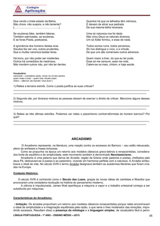 LÍNGUA PORTUGUESA - 1º ANO – ENSINO MÉDIO -–2015 48
Que vendo o triste estado da Bahia,
Não chore, não suspire, e não lamente?
[............................................................]
Se souberas falar, também falaras,
Também satirizadas, se souberas,
E se foras Poeta, poetizaras.
A ignorância dos homens destas eras
Sisudos faz ser uns, outros prudentes,
Que a mudez canoniza bestas feras.
Há bons, por não poder ser insolentes,
Outros há comedidos de medrosos,
Não mordem outros não, por não ter dentes.
Quantos há que os telhados têm vidrosos,
E deixam de atirar sua pedrada
De sua mesma telha receosos.
Uma só natureza nos foi dada:
Não criou Deus os naturais diversos,
Um só Adão formou, e esse de nada.
Todos somos ruins, todos perversos,
Só nos distingue o vício, e a virtude,
De que uns são comensais outros adversos.
Quem maior a tiver, do que eu ter pude,
Esse só me censure, esse me note,
Calem-se os mais, chitom, e haja saúde.
Vocabulário:
canonizar – considerar santo, incluir no rol dos santos.
quem maior a tiver – quem tiver virtude maior.
chiton – silêncio! (do francês “chut donc”)
1) Releia a terceira estrofe. Como o poeta justifica as suas críticas?
___________________________________________________________________________________________
_________________________________________________________________________________________
2) Segundo ele, por diversos motivos as pessoas deixam de exercer o direito de criticar. Mencione alguns desses
motivos.
___________________________________________________________________________________________
_________________________________________________________________________________________
3) Releia as três últimas estrofes. Podemos ver nelas o pessimismo contrarreformista do homem barroco? Por
quê?
___________________________________________________________________________________________
_________________________________________________________________________________________
ARCADISMO
O Arcadismo representa, na literatura, uma reação contra os excessos do Barroco – seu estilo rebuscado,
pleno de antíteses e frases tortuosas.
Como se propunha na época um retorno aos modelos clássicos greco-latinos e renascentistas, considera-
dos fonte de equilíbrio e de simplicidade, este movimento também é denominado Neoclassicismo.
Arcadismo é uma palavra que deriva de Arcádia, região da Grécia onde pastores e poetas, chefiados pelo
deus Pã, dedicavam-se à poesia e ao pastoreiro, vivendo em harmonia perfeita com a natureza. A Arcádia simbo-
lizava o ideal de vida. No século XVIII o termo Arcádia designava também as academias literárias que foram cria-
das na Europa.
Contexto Histórico:
O século XVIII é conhecido como o Século das Luzes, graças às novas idéias de cientistas e filósofos que
provocaram uma verdadeira revolução na história do pensamento moderno.
A ciência é impulsionada, James Watt aperfeiçoa a máquina a vapor e o trabalho artesanal começa a ser
substituído por máquinas.
Características do Arcadismo:
- Imitação: Os árcades propunham um retorno aos modelos clássicos renascentistas porque neles encontravam
o ideal de simplicidade e a imaginação equilibrada pela razão, o que seria o freio moderador das emoções, impe-
dindo excessos. Resultam disso a presença da mitologia e a linguagem simples, de vocabulário fácil e perío-
 