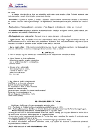 LÍNGUA PORTUGUESA - 1º ANO – ENSINO MÉDIO -–2015 49
dos curtos.
A palavra imitação não se deve ser entendida, neste caso, como simples cópia. Trata-se, antes de mais
nada, de aceitar e seguir determinadas convenções clássica.
- Bucolismo: Segundo os árcades, a pureza, a beleza e a espiritualidade residem na natureza. O crescimento
das cidades conduz à valorização do campo. Daí a preferência por temas pastoris e pelas cenas de vida campes-
tre.
- Racionalismo: Preocupação com a Verdade e o Real. Segundo os árcades, só é belo o que é racional.
- Convencionalismo: Repetição de temas muito explorados e utilização de lugares-comuns, como ovelhas, pas-
tores, estrela d’alva, montes, claras fontes, etc.
- Idealização do amor e da mulher: O amor é fonte de prazer, tranquilo e não passional.
- fugere urbem – (fuga da cidade) traduz uma vida simples e natural, no campo ,longe dos centros urbanos. Tal
princípio era reforçado no século XVIII pelo pensamento do filósofo Jean Jacques Rousseau, segundo o qual a
civilização corrompe os costumes do ser humano, que é bom por natureza.
- áurea mediocritas - (vida medíocre materialmente, mas rica em realizações espirituais) é a idealização de
uma vida pobre e feliz no campo, em oposição à vida luxuosa e triste na cidade.
EXERCÍCIOS
1) Leia os textos a seguir e identifique a característica árcade predominante em cada um deles:
a) Vênus, Palas e as filhas da Memória
deixando os grandes templos esquecidos,
não se lembram de altares nem de glória.
(Alvarenga Peixoto)
b) Sobre a relva o sol doirado
bebe as lágrimas da aurora,
e suave os dons de Flora
neste prado vê brotar.
(Silva Alvarenga)
c) Nas noites de serão nos sentaremos
c’os filhos, se os tivermos, à fogueira;
Quando passamos juntos pela rua,
nos mostrarão c’o dedo os mais Pastores;
dizendo uns para os outros:
“Olha os nossos exemplos da desgraça e são amores”
Contentes viveremos desta sorte,
até que chegue a um dos dois a morte.
(Tomás Antônio Gonzaga)
ARCADISMO EM PORTUGAL
O início e o final do período marcam-se pelos seguintes fatos:
1756 – Fundação da Arcádia Lusitana, inspirada na Arcádia Romana de 1690;
1825 – Publicação do poema Camões, de Almeida Garret, considerado o texto inicial do Romantismo português.
Merecem destaque no contexto histórico português os seguintes fatos:
- Publicação, em 1764, do Verdadeiro método de estudar, de Luís Verney, que propõe a reforma do ensino supe-
rior em Portugal, tendo com ponto de partida as ideias iluministas;
- A reforma do ensino conduzida pelo Marquês de Pombal, logo após a expulsão dos jesuítas. O ensino torna-se
leigo, ou seja, fora da influência da Igreja;
- O equilíbrio das finanças portuguesas, graças à intensa mineração que ocorria no Brasil;
- A fundação da Academia de Ciências de Lisboa (1779), cujo objetivo era atualizar a universidade quanto ao
progresso científico da época;
 