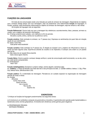 LÍNGUA PORTUGUESA - 1º ANO – ENSINO MÉDIO -–2015 5
FUNÇÕES DA LINGUAGEM
Em todo ato de comunicação existe uma intenção por parte do emissor da mensagem. Dependendo do objetivo
que o emissor deseja atingir com sua mensagem, nela vai predominar uma determinada função da linguagem. A
função, portanto, está intimamente relacionada ao objetivo do emissor da mensagem, seja ela verbal ou não verbal.
As funções de linguagem são as seguintes:
Função Referencial: Ocorre toda vez que a mensagem faz referência a acontecimentos, fatos, pessoas, animais ou
coisas, com o objetivo de transmitir informações.
Ex: O tempo amanhã será nublado, com melhoria no fim do período.
Ela abriu a porta, entrou, sentou-se na poltrona e sorriu.
Função emotiva: Está centrada no emissor, na 1º pessoa (eu). Expressa os sentimentos de quem fala em relação
àquilo de que está falando.
Ex: Estou muito feliz.
Este jantar está excelente!
Função conativa: Está centrada na 2º pessoa (tu). È dirigida ao receptor com o objetivo de influenciá-lo a fazer ou
deixar de fazer alguma coisa. Exprime-se através do vocativo e do imperativo. É sempre uma ordem ou um pedido
que se faz.
Ex: Não deixe de ver aquele filme amanhã.
Cale a boca agora mesmo.
Função fática: Ocorre quando o emissor deseja verificar o canal de comunicação está funcionando, ou se ele, emis-
sor, está sendo compreendido.
Ex: Entenderam?
Hein? Ok?
Função metalingüística: Esclarece o próprio código, ensina alguém, esclarece algo.
Ex: estética: 1. Parte da filosofia que trata das leis e dos princípios do belo. 2. Caráter estético; beleza. 3. (fig.) Plás-
tica, beleza física. (Minidicionário Luft)
Função poética: É a criatividade da mensagem. Percebe-se um cuidado especial na organização da mensagem
através de rimas e ritmos
Ex: Girafas
Africanas
Como meus avós
Quem me dera
Ver o mundo
Tão do alto
Quanto vós.
EXERCÍCIOS
1) Indique as funções de linguagem predominantes nos seguintes textos:
a) A tirotricina é um antibiótico composto de gramicidina e tirocidina. A gramicidina tem grande poder bacteriostático e
bactericida contra vermes grãpositivos. A tirocidina tem eficiência contra germes gram-negativos.
b) PROPRIEDADE PRIVADA
ENTRADA PROIBIDA.
 