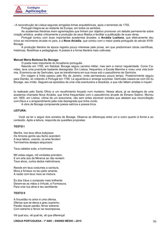 LÍNGUA PORTUGUESA - 1º ANO – ENSINO MÉDIO -–2015 50
- A reconstrução de Lisboa segundo arrojadas linhas arquitetônicas, após o terremoto de 1755.
Portugal integra-se ao restante da Europa, em todos os sentidos.
As academias literárias eram agremiações que tinham por objetivo promover um debate permanente sobre
criação artística, avaliar criticamente a produção de seus filiados e facilitar a publicação de suas obras.
Portugal contou com duas importantes academias árcades: a Arcádia Lusitana, que efetivamente deu
início ao movimento árcade no país, e a Nova Arcádia, que contou com o maior poeta português do século XVIII:
Bocage.
A produção literária da época registra pouco interesse pela prosa, em que predominam obras científicas,
históricas, filosóficas e pedagógicas. A poesia é a forma literária mais cultivada.
Manuel Maria Barbosa Du Bocage:
O poeta mais importante do Arcadismo português.
Nascido em 1765, em Setúbal, Bocage seguiu carreira militar, mas sem a menor regularidade. Como Ca-
mões, teve uma juventude bastante desregrada. Em Lisboa, frequentou a Escola Marinha e viveu uma vida boê-
mia. Enamorou-se de Gertrudes, que se transformaria em sua musa sob o pseudônimo de Gertrúria.
Em viagem à Índia passou pelo Rio de Janeiro, onde permaneceu pouco tempo. Posteriormente seguiu
para Damão, só voltando a Portugal em 1790. Lá aguardava-o amarga surpresa: Gertrudes casara-se com Gil du
Bocage, seu irmão. Seguem-se episódios de uma vida aventureira e dissoluta, a que não faltam prisões e inquéri
to realizado pelo Santo Ofício e um recolhimento forçado num mosteiro. Nessa altura, já se desligara de uma
academia chamada Nova Arcádia, que tinha frequentado com o pseudônimo árcade de Elmano Sadino. Morreu
em 1805, em Lisboa, vítima de um aneurisma, não sem antes escrever sonetos que atestam sua reconciliação
com Deus e o arrependimento pela vida desregrada que tinha vivido.
A obra de Bocage compreende poesia satírica e poesia lírica.
LEITURA:
Você vai ler s seguir dois sonetos de Bocage. Observe as diferenças entre um e outro quanto à forma e ao
conteúdo. Após a leitura, responda às questões propostas:
TEXTO I
Marília, nos teus olhos buliçosos
Os Amores gentis seu facho acendem
A teus lábios, voando, os ares fendem
Terníssimos desejos sequiosos:
Teus cabelos sutis, e luminosos
Mil vistas cegas, mil vontades prendem,
E em arte aos de Minerva se não rendem
Teus alvos, curtos dedos melindrosos.
Reside em teus costumes a candura,
Mora a firmeza no teu peito amante,
A razão com teus risos se mistura.
És dos Céus o composto mais brilhante:
Deram-se as mãos a Virtude, e Formosura,
Para criar tua alma e teu semblante.
TEXTO II
A frouxidão no amor é uma ofensa,
Ofensa que se eleva a grau supremo;
Paixão requer paixão; fervor extremo
Com extremo e fervor se recompensa.
Vê qual sou, vê qual és, vê que diferença!
 