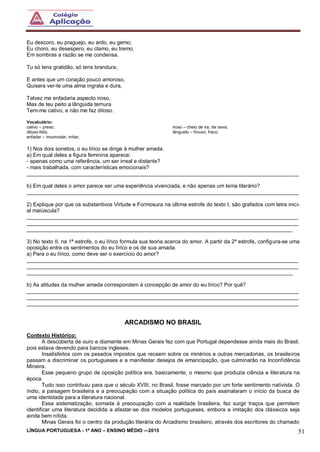 LÍNGUA PORTUGUESA - 1º ANO – ENSINO MÉDIO -–2015 51
Eu descoro, eu praguejo, eu ardo, eu gemo;
Eu choro, eu desespero, eu clamo, eu tremo;
Em sombras a razão se me condensa.
Tu só tens gratidão, só tens brandura,
E antes que um coração pouco amoroso,
Quisera ver-te uma alma ingrata e dura,
Talvez me enfadaria aspecto iroso,
Mas de teu peito a lânguida ternura
Tem-me cativo, e não me faz ditoso.
Vocabulário:
cativo – preso;
ditoso-feliz;
enfadar – incomodar, irritar;
iroso – cheio de ira, de raiva;
lânguido – frouxo, fraco.
1) Nos dois sonetos, o eu lírico se dirige à mulher amada.
a) Em qual deles a figura feminina aparece:
- apenas como uma referência, um ser irreal e distante?
- mais trabalhada, com características emocionais?
___________________________________________________________________________________________
b) Em qual deles o amor parece ser uma experiência vivenciada, e não apenas um tema literário?
___________________________________________________________________________________________
2) Explique por que os substantivos Virtude e Formosura na última estrofe do texto I, são grafados com letra inici-
al maiúscula?
___________________________________________________________________________________________
___________________________________________________________________________________________
_________________________________________________________________________________________
3) No texto II, na 1ª estrofe, o eu lírico formula sua teoria acerca do amor. A partir da 2ª estrofe, configura-se uma
oposição entre os sentimentos do eu lírico e os de sua amada.
a) Para o eu lírico, como deve ser o exercício do amor?
___________________________________________________________________________________________
___________________________________________________________________________________________
_________________________________________________________________________________________
b) As atitudes da mulher amada correspondem à concepção de amor do eu lírico? Por quê?
___________________________________________________________________________________________
___________________________________________________________________________________________
___________________________________________________________________________________________
ARCADISMO NO BRASIL
Contexto Histórico:
A descoberta de ouro e diamante em Minas Gerais fez com que Portugal dependesse ainda mais do Brasil,
pois estava devendo para bancos ingleses.
Insatisfeitos com os pesados impostos que recaem sobre os minérios e outras mercadorias, os brasileiros
passam a discriminar os portugueses e a manifestar desejos de emancipação, que culminarão na Inconfidência
Mineira.
Esse pequeno grupo de oposição política era, basicamente, o mesmo que produzia ciência e literatura na
época.
Tudo isso contribuiu para que o século XVIII, no Brasil, fosse marcado por um forte sentimento nativista. O
índio, a paisagem brasileira e a preocupação com a situação política do país assinalaram o início da busca de
uma identidade para a literatura nacional.
Essa sistematização, somada à preocupação com a realidade brasileira, fez surgir traços que permitem
identificar uma literatura decidida a afastar-se dos modelos portugueses, embora a imitação dos clássicos seja
ainda bem nítida.
Minas Gerais foi o centro da produção literária do Arcadismo brasileiro, através dos escritores do chamado
 