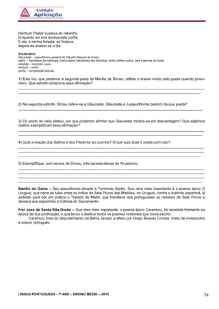 LÍNGUA PORTUGUESA - 1º ANO – ENSINO MÉDIO -–2015 54
Nenhum Pastor cuidava do rebanho,
Enquanto em nós durava esta porfia.
E ela, ó minha Amada, só findava
depois de acabar-se o dia.
Vocabulário:
Glauceste – pseudônimo pastoril de Cláudio Manuel da Costa.
sátiro – Semideus da mitologia Greco-latina habitantes das florestas; tinha chifres curtos, pés e pernas de bode.
cândida – inocente, pura.
ventura – sorte.
porfia – competição,disputa
1) Esta lira, que pertence à segunda parte de Marília de Dirceu, reflete o drama vivido pelo poeta quando prisio-
neiro. Que estrofe comprova essa afirmação?
___________________________________________________________________________________________
_________________________________________________________________________________________
2) Na segunda estrofe, Dirceu refere-se a Glauceste. Glauceste é o pseudônimo pastoril de que poeta?
__________________________________________________________________________________________
3) Do ponto de vista afetivo, por que podemos afirmar que Glauceste mostra-se em desvantagem? Que adjetivos
melhor exemplificam essa afirmação?
___________________________________________________________________________________________
__________________________________________________________________________________________
4) Qual a reação dos Sátiros e dos Pastores ao ouvi-los? O que quis dizer o poeta com isso?
___________________________________________________________________________________________
___________________________________________________________________________________________
_________________________________________________________________________________________
5) Exemplifique, com versos de Dirceu, três características do Arcadismo.
___________________________________________________________________________________________
___________________________________________________________________________________________
___________________________________________________________________________________________
__________________________________________________________________________________________
Basílio da Gama – Seu pseudônimo árcade é Termindo Sipílio. Sua obra mais importante é o poema épico O
Uruguai, que narra as lutas entre os índios de Sete Povos das Missões, no Uruguai, contra o exército espanhol, lá
sediado para pôr em prática o Tratado de Madri, que transferia aos portugueses as missões de Sete Povos e
deixava aos espanhóis a Colônia do Sacramento.
Frei José de Santa Rita Durão – Sua obra mais importante, o poema épico Caramuru, foi recebida friamente na
época de sua publicação, o que levou a destruir todos os poemas restantes que havia escrito.
Caramuru trata do descobrimento da Bahia, levado a efeito por Diogo Álvares Correia, misto de missionário
e colono português.
 