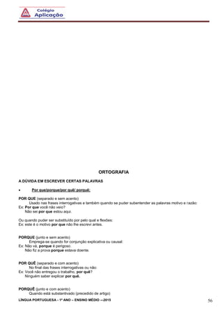 LÍNGUA PORTUGUESA - 1º ANO – ENSINO MÉDIO -–2015 56
ORTOGRAFIA
A DÚVIDA EM ESCREVER CERTAS PALAVRAS
 Por que/porque/por quê/ porquê:
POR QUE (separado e sem acento)
Usado nas frases interrogativas e também quando se puder subentender as palavras motivo e razão:
Ex: Por que você não veio?
Não sei por que estou aqui.
Ou quando puder ser substituído por pelo qual e flexões:
Ex: este é o motivo por que não lhe escrevi antes.
PORQUE (junto e sem acento)
Emprega-se quando for conjunção explicativa ou causal:
Ex: Não vá, porque é perigoso.
Não fiz a prova porque estava doente.
POR QUÊ (separado e com acento)
No final das frases interrogativas ou não:
Ex: Você não entregou o trabalho, por quê?
Ninguém saber explicar por quê.
PORQUÊ (junto e com acento)
Quando está substantivado (precedido de artigo)
 