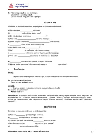 LÍNGUA PORTUGUESA - 1º ANO – ENSINO MÉDIO -–2015 57
Ex: Não sei o porquê da sua chateação.
Estudamos o uso do porquê.
Da sua tristeza, ninguém sabe o porquê.
EXERCÍCIOS
Complete os espaços em branco, empregando os porquês corretamente:
a) Ele não casa ______________ não quer.
b) ____________ você está tão alegre hoje?
c) Ele não deixou a encomenda ________________?
d) Não sei o ____________________ de tanta afobação.
e) Enfim chegou o momento ______________________ tanto esperei.
f) ____________ corria muito, acabou num poste.
g) Você está triste hoje _______________?
h) daí _____________ a explicação não nos convenceu.
i) _________________ estávamos sem os titulares, perdemos o jogo.
j) Você sabe _____________ casamento de minhoca não dá certo?
k) ____________ nunca sabem quem é o cabeça da família...
l) Não me venha com outra! Não quero mais saber o ____________ das coisas!
 Onde/ aonde:
ONDE:
Emprega-se quando significa em que lugar, ou com verbos que não indiquem movimento.
Ex: Não sei onde está a chave.
Estou na casa onde ela mora.
AONDE:
Emprega-se com verbos de movimento ou que indiquem direção:
Ex: Queres chegar aonde?
Aonde você vai?
Observação: A distinção entre onde e aonde está desaparecendo na linguagem coloquial e não é rigorosa na
linguagem escrita: “ O menino vai onde bem entende...” (Clarice Lispector); “O Guga realmente mereceu a vitória,
porque ele trabalhou muito para chegar onde chegou” (Gazeta Mercantil); “Onde vais, esposo meu?” (Machado
de Assis).
EXERCÍCIOS
Complete os espaços em branco pó onde ou aonde:
a) Não sei __________ queres chegar com isso.
b) _________ encontraram as chaves do carro?
c) Gostaria que você me dissesse ___________ estão as provas.
d) Você pode me dizer __________ vamos com tanta pressa?
e) __________ comem dois, comem três.
 