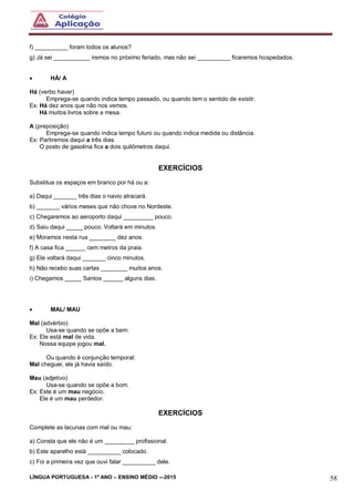 LÍNGUA PORTUGUESA - 1º ANO – ENSINO MÉDIO -–2015 58
f) __________ foram todos os alunos?
g) Já sei ___________ iremos no próximo feriado, mas não sei __________ ficaremos hospedados.
 HÁ/ A
Há (verbo haver)
Emprega-se quando indica tempo passado, ou quando tem o sentido de existir.
Ex: Há dez anos que não nos vemos.
Há muitos livros sobre a mesa.
A (preposição)
Emprega-se quando indica tempo futuro ou quando indica medida ou distância.
Ex: Partiremos daqui a três dias.
O posto de gasolina fica a dois quilômetros daqui.
EXERCÍCIOS
Substitua os espaços em branco por há ou a:
a) Daqui _______ três dias o navio atracará.
b) _______ vários meses que não chove no Nordeste.
c) Chegaremos ao aeroporto daqui _________ pouco.
d) Saiu daqui _____ pouco. Voltará em minutos.
e) Moramos nesta rua ________ dez anos.
f) A casa fica ______ cem metros da praia.
g) Ele voltará daqui _______ cinco minutos.
h) Não recebo suas cartas ________ muitos anos.
i) Chegamos _____ Santos ______ alguns dias.
 MAL/ MAU
Mal (advérbio)
Usa-se quando se opõe a bem:
Ex: Ele está mal de vida.
Nossa equipe jogou mal.
Ou quando é conjunção temporal:
Mal cheguei, ele já havia saído.
Mau (adjetivo)
Usa-se quando se opõe a bom.
Ex: Este é um mau negócio.
Ele é um mau perdedor.
EXERCÍCIOS
Complete as lacunas com mal ou mau:
a) Consta que ele não é um _________ profissional.
b) Este aparelho está __________ colocado.
c) Foi a primeira vez que ouvi falar __________ dele.
 