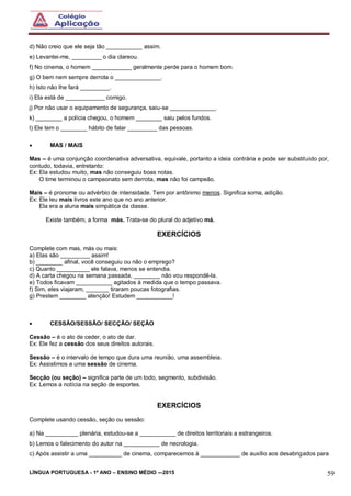 LÍNGUA PORTUGUESA - 1º ANO – ENSINO MÉDIO -–2015 59
d) Não creio que ele seja tão ___________ assim.
e) Levantei-me, _________ o dia clareou.
f) No cinema, o homem ____________ geralmente perde para o homem bom.
g) O bem nem sempre derrota o ______________.
h) Isto não lhe fará _________.
i) Ela está de ____________ comigo.
j) Por não usar o equipamento de segurança, saiu-se ______________.
k) ________ a polícia chegou, o homem ________ saiu pelos fundos.
l) Ele tem o ________ hábito de falar _________ das pessoas.
 MAS / MAIS
Mas – é uma conjunção coordenativa adversativa, equivale, portanto a ideia contrária e pode ser substituído por,
contudo, todavia, entretanto:
Ex: Ela estudou muito, mas não conseguiu boas notas.
O time terminou o campeonato sem derrota, mas não foi campeão.
Mais – é pronome ou advérbio de intensidade. Tem por antônimo menos. Significa soma, adição.
Ex: Ele leu mais livros este ano que no ano anterior.
Ela era a aluna mais simpática da classe.
Existe também, a forma más. Trata-se do plural do adjetivo má.
EXERCÍCIOS
Complete com mas, más ou mais:
a) Elas são _________ assim!
b) ________ afinal, você conseguiu ou não o emprego?
c) Quanto __________ ele falava, menos se entendia.
d) A carta chegou na semana passada, ________ não vou respondê-la.
e) Todos ficavam ___________ agitados à medida que o tempo passava.
f) Sim, eles viajaram, _______ tiraram poucas fotografias.
g) Prestem ________ atenção! Estudem ___________!
 CESSÃO/SESSÃO/ SECÇÃO/ SEÇÃO
Cessão – é o ato de ceder, o ato de dar.
Ex: Ele fez a cessão dos seus direitos autorais.
Sessão – é o intervalo de tempo que dura uma reunião, uma assembleia.
Ex: Assistimos a uma sessão de cinema.
Secção (ou seção) – significa parte de um todo, segmento, subdivisão.
Ex: Lemos a notícia na seção de esportes.
EXERCÍCIOS
Complete usando cessão, seção ou sessão:
a) Na __________ plenária, estudou-se a ___________ de direitos territoriais a estrangeiros.
b) Lemos o falecimento do autor na ___________ de necrologia.
c) Após assistir a uma __________ de cinema, comparecemos à ____________ de auxílio aos desabrigados para
 
