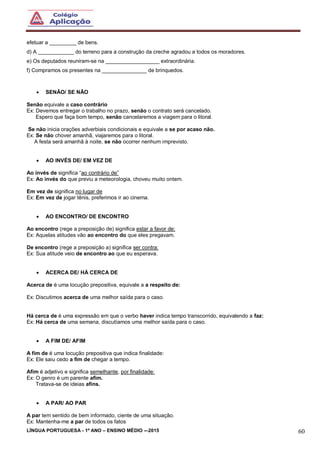 LÍNGUA PORTUGUESA - 1º ANO – ENSINO MÉDIO -–2015 60
efetuar a _________ de bens.
d) A ____________ do terreno para a construção da creche agradou a todos os moradores.
e) Os deputados reuniram-se na __________________ extraordinária.
f) Compramos os presentes na _______________ de brinquedos.
 SENÃO/ SE NÃO
Senão equivale a caso contrário
Ex: Devemos entregar o trabalho no prazo, senão o contrato será cancelado.
Espero que faça bom tempo, senão cancelaremos a viagem para o litoral.
Se não inicia orações adverbiais condicionais e equivale a se por acaso não.
Ex: Se não chover amanhã, viajaremos para o litoral.
A festa será amanhã à noite, se não ocorrer nenhum imprevisto.
 AO INVÉS DE/ EM VEZ DE
Ao invés de significa “ao contrário de”
Ex: Ao invés do que previu a meteorologia, choveu muito ontem.
Em vez de significa no lugar de
Ex: Em vez de jogar tênis, preferimos ir ao cinema.
 AO ENCONTRO/ DE ENCONTRO
Ao encontro (rege a preposição de) significa estar a favor de:
Ex: Aquelas atitudes vão ao encontro do que eles pregavam.
De encontro (rege a preposição a) significa ser contra:
Ex: Sua atitude veio de encontro ao que eu esperava.
 ACERCA DE/ HÁ CERCA DE
Acerca de é uma locução prepositiva, equivale a a respeito de:
Ex: Discutimos acerca de uma melhor saída para o caso.
Há cerca de é uma expressão em que o verbo haver indica tempo transcorrido, equivalendo a faz:
Ex: Há cerca de uma semana, discutíamos uma melhor saída para o caso.
 A FIM DE/ AFIM
A fim de é uma locução prepositiva que indica finalidade:
Ex: Ele saiu cedo a fim de chegar a tempo.
Afim é adjetivo e significa semelhante, por finalidade:
Ex: O genro é um parente afim.
Tratava-se de ideias afins.
 A PAR/ AO PAR
A par tem sentido de bem informado, ciente de uma situação.
Ex: Mantenha-me a par de todos os fatos
 