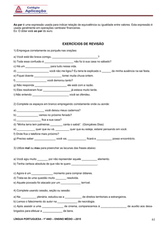 LÍNGUA PORTUGUESA - 1º ANO – ENSINO MÉDIO -–2015 61
Ao par é uma expressão usada para indicar relação de equivalência ou igualdade entre valores. Esta expressão é
usada geralmente em operações cambiais/ financeiras.
Ex: O dólar está ao par do euro.
EXERCÍCIOS DE REVISÃO
1) Empregue corretamente os porquês nas orações:
a) Você está tão brava comigo, ______________________________?
b) Toda essa confusão é ___________________ não fui à sua casa no sábado?
c) Há um ________________ para tudo nessa vida.
d) _____________________ você não me ligou? Eu teria te explicado o ______ da minha ausência na sai festa.
e) Fiquei doente __________________ tomei muita chuva ontem.
f) ____________________ você demorou tanto?
g) Não responda _____________________ ele está com a razão.
h) Eles resolveram ficar __________________ já estava muito tarde.
i) Não entendo ________________________ você se ofendeu.
2) Complete os espaços em branco empregando corretamente onde ou aonde:
a) __________________ você deixou meus cadernos?
b) ______________ vamos no próximo feriado?
c) ________________ fica a sua casa?
d) “Minha terra tem palmeiras ________ canta o sabiá”. (Gonçalves Dias)
e) ____________ quer que eu vá, _________ quer que eu esteja, estarei pensando em você.
f) Onde fica o telefone mais próximo?
g) Preciso saber ______________ você vai, ____________ ficará e __________ posso encontrá-lo.
3) Utilize mal ou mau para preencher as lacunas das frases abaixo:
a) Você agiu muito _______ por não repreender aquele __________ elemento.
b) Tenha certeza absoluta de que não te quero _________________.
c) Agora é um ______________ momento para comprar dólares.
d) Trata-se de uma questão muito _______ resolvida.
e) Aquele povoado foi atacado por um _____________ terrível.
4) Complete usando cessão, seção ou sessão:
a) Na __________ plenária, estudou-se a ___________ de direitos territoriais a estrangeiros.
b) Lemos o falecimento do autor na _____________ de necrologia.
c) Após assistir a uma ______________ de cinema, comparecemos à _________________ de auxílio aos desa-
brigados para efetuar a _____________ de bens.
 