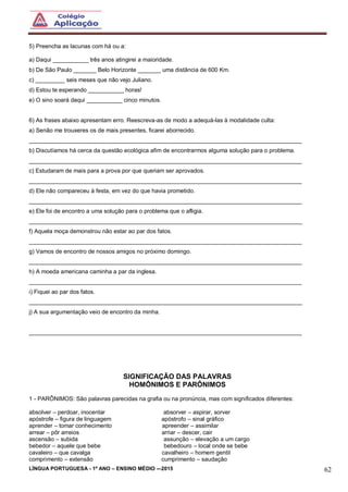 LÍNGUA PORTUGUESA - 1º ANO – ENSINO MÉDIO -–2015 62
5) Preencha as lacunas com há ou a:
a) Daqui ___________ três anos atingirei a maioridade.
b) De São Paulo _______ Belo Horizonte _______ uma distância de 600 Km.
c) _________ seis meses que não vejo Juliano.
d) Estou te esperando ___________ horas!
e) O sino soará daqui ___________ cinco minutos.
6) As frases abaixo apresentam erro. Reescreva-as de modo a adequá-las à modalidade culta:
a) Senão me trouxeres os de mais presentes, ficarei aborrecido.
____________________________________________________________________________________
b) Discutíamos há cerca da questão ecológica afim de encontrarmos alguma solução para o problema.
____________________________________________________________________________________
c) Estudaram de mais para a prova por que queriam ser aprovados.
____________________________________________________________________________________
d) Ele não compareceu à festa, em vez do que havia prometido.
____________________________________________________________________________________
e) Ele foi de encontro a uma solução para o problema que o afligia.
____________________________________________________________________________________
f) Aquela moça demonstrou não estar ao par dos fatos.
____________________________________________________________________________________
g) Vamos de encontro de nossos amigos no próximo domingo.
____________________________________________________________________________________
h) A moeda americana caminha a par da inglesa.
____________________________________________________________________________________
i) Fiquei ao par dos fatos.
____________________________________________________________________________________
j) A sua argumentação veio de encontro da minha.
____________________________________________________________________________________
SIGNIFICAÇÃO DAS PALAVRAS
HOMÔNIMOS E PARÔNIMOS
1 - PARÔNIMOS: São palavras parecidas na grafia ou na pronúncia, mas com significados diferentes:
absolver – perdoar, inocentar absorver – aspirar, sorver
apóstrofe – figura de linguagem apóstrofo – sinal gráfico
aprender – tomar conhecimento apreender – assimilar
arrear – pôr arreios arriar – descer, cair
ascensão – subida assunção – elevação a um cargo
bebedor – aquele que bebe bebedouro – local onde se bebe
cavaleiro – que cavalga cavalheiro – homem gentil
comprimento – extensão cumprimento – saudação
 