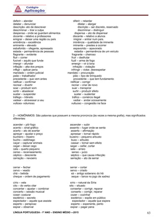 LÍNGUA PORTUGUESA - 1º ANO – ENSINO MÉDIO -–2015 63
deferir – atender diferir – retardar
delatar – denunciar dilatar – alargar
descrição- ato de descrever discrição – ser discreto, reservado
descriminar – tirar a culpa discriminar – distinguir
despensa – onde se guardam alimentos dispensa – ato de dispensar
docente – relativo a professores discente – relativo a alunos
emigrar – deixar uma região ou país imigrar – entrar num país.
eminência – excelência iminência – qualidade de iminente
eminente – elevado iminente – prestes a ocorrer
esbaforido – ofegante, apressado espavorido – apavorado
estada – permanência de pessoas estadia – permanência de um veículo
flagrante – evidente fragrante – cheiroso
fluir – correr fruir – desfrutar
fusível – aquilo que funde fuzil – arma de fogo
imergir – afundar emergir – vir à tona
inflação – alta dos preços infração – violação
infligir – aplicar pena infringir – violar, desrespeitar
mandado – ordem judicial mandato – procuração
peão – trabalhador pião – tipo de brinquedo
precedente – que vem antes procedente – que tem fundamento
ratificar – confirmar retificar – corrigir
recrear – divertir recriar – criar de novo
soar – produzir som suar – transpirar
sortir – abastecer surtir – produzir efeito
sustar – suspender suster – sustentar
tráfego – trânsito tráfico – comércio ilegal
vadear – atravessar a vau vadiar - andar ociosamente
vultoso- volumoso vultuoso – congestão na face
2 – HOMÔNIMOS: São palavras que possuem a mesma pronúncia (às vezes a mesma grafia), mas significados
diferentes:
acender – pôr fogo ascender – subir
acento – sinal gráfico assento – lugar onde se senta
acerto – ato de acertar asserto – afirmação
apreçar – ajustar o preço apressar – tornar rápido
bucheiro – tripeiro buxeiro – pequeno arbusto
bucho – estômago buxo – arbusto
caçar – capturar animais cassar – tornar sem efeito
cegar – deixar cego segar – ceifar, cortar
cela – quarto pequeno sela – arreio
censo – recenseamento senso – juízo
céptico – descrente séptico – que causa infecção
cerração – nevoeiro serração – ato de serrar
cerrar – fechar serrar – cortar
cervo – veado servo – criado
chá – bebida xá – antigo soberano do Irã
cheque – ordem de pagamento xeque – lance no jogo de xadrez
círio – vela sírio – natural da Síria
cito – do verbo citar sito – situado
concertar – ajustar – combinar consertar – corrigir, reparar
concerto – sessão musical conserto – corrigir, reparar
coser- costurar cozer – cozinhar
esotérico – secreto exotérico – expõe em público
espectador – aquele que assiste expectador – aquele que espera
esperto – perspicaz experto – experiente, perito
espiar – observar expiar – pagar pena
 