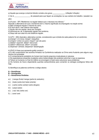 LÍNGUA PORTUGUESA - 1º ANO – ENSINO MÉDIO -–2015 65
q) Aquele que avança o sinal de trânsito comete uma grave _____________. (inflação/ infração)
r) Vai à _________________ de pessoal para que façam as anotações na sua carteira de trabalho. (sessão/ se-
ção)
2) (Fuvest – SP) “Meditemos na regular beleza que a natureza nos oferece.”
Assinale a alternativa em que o homônimo tem o mesmo significado do empregado na oração acima:
a) Não conseguia regular a marcha do carro.
b) É bom aluno, mas obteve nota regular
c) Aquilo não era regular; devia ser corrigido.
d) Admirava-se, ali, a disposição regular dos canteiros.
e) Daqui até sua casa há uma distância regular.
3) (UFV – MG) Assinale a alternativa correta, considerando que à direita de cada palavra há um sonônimo:
a) emergir= vir à tona; imergir= mergulhar;
b) emigrar= entrar (no país); imigrar= sair (do país)
c) delatar= expandir; dilatar= denunciar;
d) deferir= diferenciar; diferir= conceder
e) dispensa= cômodo; despensa= desobrigação
4) (PUC) A frase que apresenta grafia correta é:
a) O não cumprimento dos acordos firmados na Conferência realizada na China seria frustante para alguns seg-
mentos da sociedade.
b) O comportamento predatório do homem tem trazido prejuízos incalculáveis à natureza.
c) Os espectadores presentes à palestra sobre biotecnologia não poderiam advinhar o que os esperava.
d) Talvez os humanos no final do milênio se encoragem e lutem para solucionar seus problemas.
e) Os homens do futuro dispenderão quantias extraordinárias para consertar os estragos ecológicos feitos até
hoje.
5) Identifique as palavras conforme o código abaixo:
A – Homófonas
B – Homógrafas
C – Homônimos Perfeitos
a) ( ) manga (fruta)/ manga (parte do vestuário)
b) ( ) leste (verbo ler)/ leste (oriente)
c) ( ) canto (verbo cantar)/ canto (ângulo)
d) ( ) paço/ passo
e) ( ) vez/ vês (verbo ver)
f) ( ) cara/ cará
 