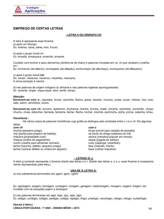 LÍNGUA PORTUGUESA - 1º ANO – ENSINO MÉDIO -–2015 66
EMPREGO DE CERTAS LETRAS
- LETRA X OU DÍGRAFO CH
A letra X representa esse fonema:
a) após um ditongo:
Ex: ameixa, caixa, peixe, eixo, frouxo .
b) após o grupo inicial en:
Ex: enxada, enxaqueca, enxerido, enxame.
Cuidado com encher e seus derivamos (lembre-se de cheio) e palavras iniciadas em: pr, ch que recebem o prefixo
en-:
Ex: encharcar (de charco), enchapelar (de chapéu), enchumaçar (de chumaço), enchiqueirar (de chiqueiro).
c) após o grupo inicial me:
Ex: mexer, mexerica, mexerico, mexilhão, mexicano.
A única exceção é mecha.
d) nas palavras de origem indígena ou africana e nas palavras inglesas aportuguesadas.
Ex: xavante, xingar, xique-xique, xará, xerife, xampu
Atenção:
Escrevem-se com x-, capixaba, bruxa, caxumba, faxina, graxa, laxante, muxoxo, praxe, puxar, relaxar, rixa, roxo,
xale, xaxim, xenofobia, xícara.
Escrevem-se com ch: arrocho, apetrecho, bochecha, brecha, broche, chalé, chicória, cachimbo, comichão, chope,
chuchu, chute, debochar, fachada, fantoche, fechar, flecha, linchar, mochila, pechincha, piche, pichar, salsicha, tchau.
Homofonia :
Há vários casos de palavras homófonas cuja grafia se distingue pelo contraste entre o x e o ch. Eis algumas
delas:
com ch
brocha (pequeno prego)
chá (planta para preparo de bebida)
chácara (propriedade rural)
cheque (ordem de pagamento)
cocho (vasilha para alimentar animais)
tacha (mancha, defeito; pequeno prego)
tachar (colocar defeito ou nódoa em alguém)
com x
broxa (pincel para caiação de paredes)
xá (título do antigo soberano do Irã)
xácara (narrativa popular em versos)
xeque (jogada do xadrez)
coxo (capenga, imperfeito)
taxa (imposto, tributo)
taxar (cobrar impostos)
- LETRAS G/ J:
A letra g somente representa o fonema diante das letras e e i. Diante das letras a, o e u, esse fonema é necessaria-
mente representado pela letra j.
USA-SE A LETRA G:
a) nos substantivos terminados em agem, igem, ugem:
Ex: agiotagem, aragem, barragem, contagem, coragem, garagem, malandragem, miragem, viagem, fuligem, etc
Cuidado com as exceções pajem e lambujem.
b) nas palavras terminadas em ágio, égio, ígio, ógio, úgio:
Ex: adágio, contágio, estágio, pedágio, colégio, egrégio, litígio, prestígio, necrológio, relógio, refúgio, subterfúgio.
Usa-se a letra j:
 