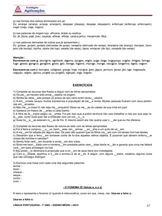 LÍNGUA PORTUGUESA - 1º ANO – ENSINO MÉDIO -–2015 67
a) nas formas dos verbos terminados em jar.
Ex: arranjar (arranjo, arranje, arranjem), despejar (despejo, despeje, despejem), enferrujar (enferruje, enferrujem),
viajar (viajo, viaje, viajem)
b) nas palavras de origem tupi, africana, árabe ou exótica:
Ex: jê, jiboia, pajé, jirau, caçanje, alfanje, alforje, canjica,jerico, manjericão, Moji .
c) nas palavras derivadas de outras que já apresentam j:
Ex: gorjear, gorjeio, gorjeta (derivadas de gorja), cerejeira (derivada de cereja), laranjeira (de laranja), lisonjear, lison-
jeiro (de lisonja), lojinha, lojista (de loja), sarjeta (de sarja), rijeza, enrijecer (de rijo), varejista (de varejo)
Atenção :
Escrevem-se com g: aborígine, agilidade, algema, apogeu, argila, auge, bege, bugiganga, cogitar, drágea, faringe,
fugir, geada, gengiva, gengibre, gesto, gibi, herege, higiene, impingir, monge, rabugice, tangerina, tigela, vagem.
Escrevem-se com j: berinjela, cafajeste, granja, hoje, intrujice, jeito, jejum, jerimum, jérsei, jiló, laje, majestade,
objeção, objeto, ojeriza, projétil (ou projétil), rejeição, traje, trejeito.
EXERCÍCIOS
1) Complete as lacunas das frases a seguir com as letras apropriadas:
a) Os pei__es haviam sido encai__otados na origem.
b) Sentia-se rebai__ado porque os pneus de seu carro eram recau__utados.
c) A em__urrada causou muitos transtornos à população de bai__a renda. Muitas pessoas ficaram com seus perten-
ces em__arcados.
d) Não me__a nisso! E não seja me__eriqueiro! Deixe as me__as do cabelo de sua irmã em paz!
e) Gastava um frasco de __ampu a cada banho.
f) A filha da fa__ineira pegou ca__umba. Foi por isso que a pobre senhora não veio trabalhar e não por que seja re-
la__ada, como você quer dar a entender com um um__o__o.
g) Suas bo__e__as estavam ro__as de frio. E mesmo assim ela não queria usar o __ale que eu lhe oferecia.
2) Complete as lacunas das frases da coluna ao lado com as letras apropriadas:
a) Foi à feira e comprou __u__us, berin__elas, tan__erinas, __en__ibre e um quilo de va__em.
b) A via__em foi adiada por alguns dias. Os pais não querem que os filhos via__em com um tempo horrível destes.
c) Deixaram que a ferru__em tomasse conta de to-dos aqueles velhos objetos. É possível que deixem enferru__ar
coisas tão bonitas e valiosas?
d) Sentiu forte verti__em durante a conta__em dos votos.
e) Sinto-me lison__eado com a homena__em prestada pelos vare__istas desta re__ião e garanto que unca me faltará
cora__em para prosseguir na luta.
f) Seu prestí__io declinava à proporção que a ori__em de seus bens era investigada.
g) Com a__ilidade, apanhou a ti__ela e encheu-a de ar__ila. A seguir, com alguns __estos, modelou alguma coisa
que não consegui distinguir.
3) Escreva uma frase com cada uma das seguintes palavras:
tachar -
taxar -
cheque -
xeque -
cocho -
coxo -
- O FONEMA /Z/ (letras s, x e z)
A letra s representa o fonema /z/ quando é intervocálica, como em asa, mesa, riso. Usa-se a letra s:
Usa-se a letra s:
 