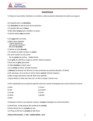 LÍNGUA PORTUGUESA - 1º ANO – ENSINO MÉDIO -–2015 7
EXERCÍCIOS
1) Indique em que sentido, denotativo ou conotativo, estão as palavras destacadas nos textos que seguem:
a) O foguete entrou na atmosfera.
b) A atmosfera da sala de aula não me fazia bem.
c) O operário feriu-se no braço.
d) Não faltam braços para o trabalho no campo.
e) Clarice estaca cega de paixão.
f) Os cegos lêem em braile.
g) Meus olhos molhados
insanos dezembros,
mas quando me lembro
São anos dourados
h) Ganhei um anel dourado.
i) O incêndio do prédio começou no porão.
j) Eu acho coisas é no meu sonho
No rico porão dos sonhos... (Adélia Prado)
k) Um grito de café fresco surgia na cozinha. (Clarice Lispector)
l) Ouviu-se um grito apavorante.
m) Gatos lambem o próprio corpo.
n) A luz lambe as folhas. (Arnaldo Antunes)
o) Número de pessoas com 80 anos ou mais aumentará nas próximas décadas. (O Globo)
p) Oh aeromoça, vê se me dá um sorriso menos número! (Clarice Lispector)
q) Não consigo desmanchar este nó. Está muito apertado.
r) Agora Antônio ia voltar para casa com um nó no coração. (Osman Lins)
2) Dê a significação que as palavras seguintes assumem quando empregadas para conotar atributos humanos:
a) leão- f) víbora-
b) rato- g) toupeira-
c) coruja- i) bruxa-
d) cobra- j) gavião-
e) gata-
3) Destaque a frase em que aparece a palavra coração empregada em sentido denotativo.
a) Atualmente, muitas pessoas têm problema de coração.
b) Essa menina tem um coração de ouro.
c) A Praça da Sé fica no coração de São Paulo.
 