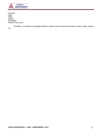 LÍNGUA PORTUGUESA - 1º ANO – ENSINO MÉDIO -–2015 72
harmonia
haste
hélice
Heloísa
hemorragia
herbívoro (mas erva)
Em Bahia, o h sobrevive por tradição histórica. Observe que nos derivados ele não é usado: baiano, baianis-
mo.
 
