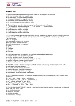 LÍNGUA PORTUGUESA - 1º ANO – ENSINO MÉDIO -–2015 73
EXERCÍCIOS
1) (TJ-SP/Vunesp) Assinale a alternativa correta quanto ao uso e à grafia das palavras.
a) Na atual conjetura, nada mais se pode fazer.
b) O chefe deferia da opinião dos subordinados.
c) O processo foi julgado em segunda estância.
d) O problema passou despercebido na votação.
e) Os criminosos espiariam suas culpas no exílio.
2) (Badesc/Fepese) Assinale a alternativa que preenche corretamente as lacunas:
"___as informações pessoais poderá dar ____ a um controle ____ sobre o cidadão."
a) Computadorizar - ensejo - inexorável
b) Computadorisar - ensejo - inezorável
c) Computadorisar - encejo - inezorável
d) Compuradorizar - encejo – inexorável
3) (UEPB) Com relação aos conhecidos versos de Augusto dos Anjos (do poema Cismas do destino), transcritos
abaixo, assinale o único item que não corresponde a um homônimo perfeito de outra classe gramatical.
"Ah! Com certeza,
Deus me castigava!
Por toda a parte, como um réu confesso,
Havia um juiz que lia o meu processo
E uma forca especial que me esperava!"
a) "como"
b) "forca"
c) "confesso"
d) "parte"
e) "processo"
4) (Ufam) Assinale o item em que todos os vocábulos estão grafados corretamente:
a) berinjela, canjica, jenipapo, jerimum, gengibre
b) muxoxo, cochicho, xicória, xifópagos, xilófago
c) exceção, expansionismo, suscinto, ascenção, pre-tensioso
d) digladiar, requesito, cardial, substitue, previnir
e) chovisco, usofruto, bússula, óbolo, curtume
5) (FGV-SP) Assinale a alternativa em que a grafia de todas as palavras seja prestigiada pela norma culta:
a) auto-falante, bandeija, degladiar
b) advogado, frustado, estrupo, desinteria
c) embigo, mendingo, meretíssimo, salchicha
d) estouro, cataclismo, prazeiroso, privilégio
e) aterrissagem, babadouro, lagarto, manteigueira
6) (UFPE) Assinale a alternativa em que todas as palavras devem ser completadas com a letra indicada entre
parênteses:
a) __ave, __alé, __ícara, __arope, __enofobia (x)
b) pr__vilégio, requ__sito, __ntitular, __mpedimento (i)
c) ma__ã, exce__ão, exce__o, RO__a (ç)
d) __iboia, __unco, __íria, __eito, __ente (j)
e) purê__a, portugue__a, corte__, anali__ar (z)
7) (Pref. de Guarulhos-SP/FGV-SP) Assinale a alternativa em que todas as palavras estão erradas em relação à
grafia com: cão, -são e -ssão.
a) permissão, conversão
b) obtenção, discussão
c) exceção, omissão
d) consecussão, ascenção
 