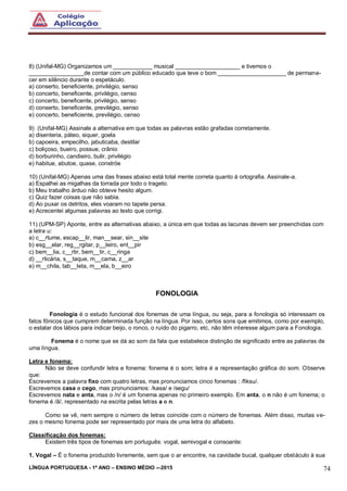 LÍNGUA PORTUGUESA - 1º ANO – ENSINO MÉDIO -–2015 74
8) (Unifal-MG) Organizamos um ____________ musical ____________________ e tivemos o
_________________de contar com um público educado que teve o bom _____________________ de permane-
cer em silêncio durante o espetáculo.
a) conserto, beneficiente, privilégio, senso
b) concerto, beneficente, privilégio, censo
c) concerto, beneficente, privilégio, senso
d) conserto, beneficente, previlégio, senso
e) concerto, beneficiente, previlégio, censo
9) (Unifal-MG) Assinale a alternativa em que todas as palavras estão grafadas corretamente.
a) disenteria, páteo, siquer, goela
b) capoeira, empecilho, jabuticaba, destilar
c) boliçoso, bueiro, possue, crânio
d) borburinho, candieiro, bulir, privilégio
e) habitue, abutoe, quase, constróe
10) (Unifal-MG) Apenas uma das frases abaixo está total mente correta quanto à ortografia. Assinale-a.
a) Espalhei as migalhas da torrada por todo o trageto.
b) Meu trabalho árduo não obteve hesito algum.
c) Quiz fazer coisas que não sabia.
d) Ao puxar os detritos, eles voaram no tapete persa.
e) Acrecentei algumas palavras ao texto que corrigi.
11) (UPM-SP) Aponte, entre as alternativas abaixo, a única em que todas as lacunas devem ser preenchidas com
a letra u:
a) c__rtume, escap__lir, man__sear, sin__site
b) esg__elar, reg__rgitar, p__leiro, ent__pir
c) bem__lia, c__rtir, bem__tir, c__ringa
d) __rticária, s__taque, m__cama, z__ar
e) m__chila, tab__leta, m__ela, b__eiro
FONOLOGIA
Fonologia é o estudo funcional dos fonemas de uma língua, ou seja, para a fonologia só interessam os
fatos fônicos que cumprem determinada função na língua. Por isso, certos sons que emitimos, como por exemplo,
o estalar dos lábios para indicar beijo, o ronco, o ruído do pigarro, etc, não têm interesse algum para a Fonologia.
Fonema é o nome que se dá ao som da fala que estabelece distinção de significado entre as palavras de
uma língua.
Letra e fonema:
Não se deve confundir letra e fonema: fonema é o som; letra é a representação gráfica do som. Observe
que:
Escrevemos a palavra fixo com quatro letras, mas pronunciamos cinco fonemas : /fiksu/.
Escrevemos casa e cego, mas pronunciamos: /kasa/ e /segu/
Escrevemos nata e anta, mas o /n/ é um fonema apenas no primeiro exemplo. Em anta, o n não é um fonema; o
fonema é /ã/, representado na escrita pelas letras a e n.
Como se vê, nem sempre o número de letras coincide com o número de fonemas. Além disso, muitas ve-
zes o mesmo fonema pode ser representado por mais de uma letra do alfabeto.
Classificação dos fonemas:
Existem três tipos de fonemas em português: vogal, semivogal e consoante:
1. Vogal – É o fonema produzido livremente, sem que o ar encontre, na cavidade bucal, qualquer obstáculo à sua
 