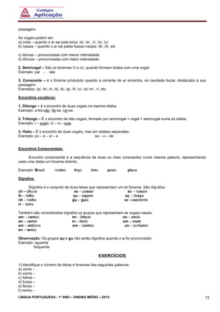 LÍNGUA PORTUGUESA - 1º ANO – ENSINO MÉDIO -–2015 75
passagem.
As vogais podem ser:
a) orais – quando o ar sai pela boca: /a/, /e/ , /i/, /o/, /u/.
b) nasais – quando o ar sai pelas fossas nasais: /ã/, /õ/, etc
c) átonas – pronunciadas com menor intensidade.
d) tônicas – pronunciadas com maior intensidade.
2. Semivogal – São os fonemas /i/ e /u/, quando formam sílaba com uma vogal:
Exemplo: pai - são
3. Consoante – é o fonema produzido quando a corrente de ar encontra, na cavidade bucal, obstáculos à sua
passagem.
Exemplos: /p/, /b/, /t/, /d/, /k/, /g/, /f/, /v/, /s// m/ , r/, etc.
Encontros vocálicos:
1. Ditongo – é o encontro de duas vogais na mesma sílaba:
Exemplo: a-tra-ção, fai-xa, coi-sa.
2. Tritongo – É o encontro de três vogais, formado por semivogal + vogal + semivogal numa só sílaba.
Exemplo: i – guais, U – ru - guai.
3. Hiato – É o encontro de duas vogais, mas em silabes separadas:
Exemplo: po – e – si – a sa – ú – de
Encontros Consonantais:
Encontro consonantal é a sequência de duas ou mais consoantes numa mesma palavra, representando
cada uma delas um fonema distinto.
Exemplo: Brasil núcleo trigo livro prato placa
Dígrafos:
Dígrafos é o conjunto de duas letras que representam um só fonema. São dígrafos:
ch – chuva ss – passar sc – nascer
lh – telha qu – aquele sç – desça
nh – ninho gu – guia xc –excelente
rr – terra
Também são considerados dígrafos os grupos que representam as vogais nasais:
am – campo im – limpar on – onda
an – cantar in – lindo um – atum
em – embora om – bomba un – profundo
en – tentar
Observação: Os grupos qu e gu não serão dígrafos quando o u for pronunciado:
Exemplo: aguenta
frequente
EXERCÍCIOS
1) Identifique o número de letras e fonemas das seguintes palavras:
a) vento –
b) varria –
c) folhas –
d) frutos –
e) flores –
f) minha –
 