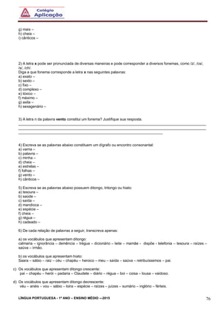 LÍNGUA PORTUGUESA - 1º ANO – ENSINO MÉDIO -–2015 76
g) mais –
h) cheia –
i) cânticos –
2) A letra x pode ser pronunciada de diversas maneiras e pode corresponder a diversos fonemas, como /z/, /cs/,
/s/, /ch/.
Diga a que fonema corresponde a letra x nas seguintes palavras:
a) exato –
b) sexto –
c) fixo –
d) complexo –
e) tóxico –
f) máximo –
g) axila –
h) sexagenário –
3) A letra n da palavra vento constitui um fonema? Justifique sua resposta.
___________________________________________________________________________________________
___________________________________________________________________________________________
______________________________________________________________________
4) Escreva se as palavras abaixo constituem um dígrafo ou encontro consonantal:
a) varria –
b) palavra –
c) minha –
d) cheia –
e) estrelas –
f) folhas –
g) vento –
h) cânticos –
5) Escreva se as palavras abaixo possuem ditongo, tritongo ou hiato:
a) tesoura –
b) saúde –
c) saída –
d) mandioca –
e) espécie –
f) cheia –
g) régua –
h) cadeado –
6) De cada relação de palavras a seguir, transcreva apenas:
a) os vocábulos que apresentam ditongo:
calmaria – ignorância – demência – trégua – dicionário – leite – mamãe - dispõe - telefonia – tesoura – raízes –
saúva – irmão.
b) os vocábulos que apresentam hiato:
Saara – sábio – raiz – céu – chapéu – heroico – meu – saída – saúva – retribuíssemos – pai.
c) Os vocábulos que apresentam ditongo crescente:
pai – chapéu – herói – padaria – Claudete – diário – régua – boi – coisa – lousa – vaidoso.
d) Os vocábulos que apresentam ditongo decrescente:
véu – anéis – vou – sábio – loira – espécie – raízes – juízes – sumário – inglório – férteis.
 