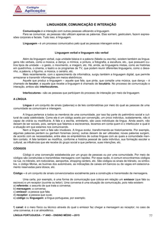 LÍNGUA PORTUGUESA - 1º ANO – ENSINO MÉDIO -–2015 77
LINGUAGEM, COMUNICAÇÃO E INTERAÇÃO
Comunicação é a interação com outras pessoas utilizando a linguagem.
Para se comunicar, as pessoas não utilizam apenas as palavras. Elas sorriem, gesticulam, fazem expres-
sões corporais e faciais. Tudo isso, é linguagem.
Linguagem - é um processo comunicativo pelo qual as pessoas interagem entre si.
Linguagem verbal e linguagem não verbal
Além da linguagem verbal, cuja unidade básica é a palavra (falada ou escrita), existem também as lingua-
gens não verbais, como a música, a dança, a mímica, a pintura, a fotografia, a escultura, etc., que possuem ou-
tros tipos de unidade – o gesto, o movimento, a imagem, etc. Há, ainda, as linguagens mistas, como as histórias
em quadrinhos, o cinema, o teatro e os programas de TV, que podem reunir diferentes linguagens, como o dese-
nho, a palavra, o figurino, a música, o cenário, etc.
Mais recentemente, com o aparecimento da informática, surgiu também a linguagem digital, que permite
armazenar e transmitir informações em meios eletrônicos.
Aquele que produz a linguagem – aquele que fala, que pinta, que compõe uma música, que dança – é
chamado de locutor, e aquele que recebe a linguagem é chamado de locutário. No processo de comunicação e
interação, ambos são interlocutores.
Interlocutores - são as pessoas que participam do processo de interação por meio da linguagem.
A LÍNGUA
Língua é um conjunto de sinais (palavras) e de leis combinatórias por meio do qual as pessoas de uma
comunidade se comunicam e interagem.
A língua pertence a todos os membros de uma comunidade, por isso faz parte do patrimônio social e cul-
tural de cada coletividade. Como ela é um código aceito por convenção, um único indivíduo, isoladamente, não é
capaz de criá-la ou modificá-la. A fala e a escrita, entretanto, são usos individuais da língua. Ainda assim, não
deixam de ser sociais, pois, sempre que falamos e escrevemos, levamos em conta quem é o interlocutor e qual é
a situação em que estamos nos comunicando.
Nem a língua nem a fala são imutáveis. A língua evolui, transformando-se historicamente. Por exemplo,
algumas palavras perdem ou ganham fonemas (sons); outras deixam de ser utilizadas; novas palavras surgem,
de acordo com as necessidades, entre elas os empréstimos de outras línguas com as quais a comunidade man-
tém contato. A fala também se modifica, conforme a história pessoal de cada indivíduo, sua formação escolar e
cultural, as influências que ele recebe do grupo social a que pertence, suas intenções, etc.
CÓDIGOS
Código é uma convenção estabelecida por um grupo de pessoas ou por uma comunidade. Por meio de
códigos são construídas e transmitidas mensagens com rapidez. Por essa razão, é comum encontrarmos códigos
na rua, no trânsito, em rodoviárias, aeroportos, shopping centers, etc. São códigos os sinais de trânsito, os símbo-
los, o código Morse, as buzinas dos automóveis, as indicações de caixas em bancos ou de vagas em estaciona-
mento reservadas para idosos, etc.
Código – é um conjunto de sinais convencionados socialmente para a construção e transmissão de mensagens.
Uma carta, por exemplo, é uma forma de comunicação que coloca em relação um emissor (que fala ou
escreve) e um receptor (ouvinte ou leitor). Uma conversa é uma situação de comunicação, pois nela existem:
a) referente: o assunto de que trata a conversa;
b) mensagem: a conversa;
c) emissor: a pessoa que fala;
d) receptor: a pessoa que ouve;
e) código ou linguagem: a língua portuguesa, por exemplo;
f) canal: é o meio físico ou técnico através do qual o emissor faz chegar a mensagem ao receptor; no caso de
uma conversa, é o ar atmosférico.
 