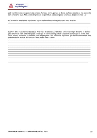 LÍNGUA PORTUGUESA - 1º ANO – ENSINO MÉDIO -–2015 80
pedi humildemente uma palavra de consolo. Nunca a obtive, porque V. Excia. ou ficava calada ou me respondia
com uma ironia cruel. Não posso compreendê-la: perdi toda a esperança de ser amado. Separemo-nos. [...]
a) Caracterize a variedade linguística e o grau de formalismo empregados pelo autor do texto:
___________________________________________________________________________________________
___________________________________________________________________________________________
___________________________________________________________________________________________
_________________________________________________________________________________________
b) Olavo Bilac viveu no final do século IXI e início do século XX. O texto é um bom exemplo de como as declara-
ções amorosas eram feitas na época, nesse tipo de variedade linguística. Colocando-se no lugar do poeta, rees
creva o texto, mantendo o conteúdo, mas empregando uma variedade linguística que seria comum entre dois
jovens nos dias de hoje. Ao concluir o texto, leia-o para a classe.
___________________________________________________________________________________________
___________________________________________________________________________________________
___________________________________________________________________________________________
___________________________________________________________________________________________
___________________________________________________________________________________________
___________________________________________________________________________________________
___________________________________________________________________________________________
___________________________________________________________________________________________
___________________________________________________________________________________________
___________________________________________________________________________________________
___________________________________________________________________________________________
___________________________________________________________________________________________
________________________________________________________________________________________
 