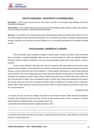 LÍNGUA PORTUGUESA - 1º ANO – ENSINO MÉDIO -–2015 82
TEXTO E DISCURSO – INTERTEXTO E INTERDISCURSO
Enunciado – é tudo o que o locutor enuncia, isto é, tudo o que ele diz ao locutário numa situação concreta de
interação pela linguagem.
Texto verbal – é uma unidade linguística concreta que é percebida pela audição (na fala) ou pela visão (na escri-
ta) e tem unidade de sentido e intencionalidade comunicativa.
Discurso – é a atividade comunicativa capaz de gerar sentido desenvolvida entre interlocutores. Além do enunci-
ado verbal, engloba também elementos extraverbais, isto é, elementos que estão na situação de produção (por
exemplo, quem fala, com quem fala, com que finalidade, etc.) e que também participam da construção do sentido
do texto.
TEXTUALIDADE, COERÊNCIA E COESÃO
Uma das grandes obras da literatura brasileira é grande sertão: veredas, do escritor mineiro Guimarães
Rosa. O narrador, o ex-jagunço Riobaldo, apesar de ser um homem simples do sertão, faz reflexões filosóficas
profundas, cheias de poesia e sabedoria. Leia o que essa personagem pensa sobre contar histórias e sobre a
saudade.
Contar é muito dificultoso. Não pelos anos que já se passaram. Mas pela astúcia que têm certas coisas
passadas de fazer balance, de se remexerem dos luugares. A lembrança da vida da gente se guarda em trechos
diversos; uns com outros acho que nem se misturam [...] Contar seguido, alinhavado, só mesmo sendo coisas de
rasa importância. Tem horas antigas que ficaram muito mais perto da gente do que outras de recente data. Toda
saudade é uma espécie de velhice. Talvez, então, a melhor coisa seria contar a infância não como um filme em
que a vida acontece no tempo, uma coisa depois da outra, na ordem certa, sendo essa conexão que lhe dá senti-
do, princípio, meio e fim, mas como um álbum de retratos, cada um completo em si mesmo, cada um contendo o
sentido inteiro. Talvez seja esse o jeito de escrever sobre a alma em cuja memória se encontram as coisas eter-
nas, que permanecem...
(Guimarães Rosa)
1) Um texto para ser um texto de verdade, não pode ser um punhado de frases soltas. Ele precisa apresentar
conexões, tanto gramaticais quanto de ideias. Observe as três primeiras frases do texto. A segunda e a terceira
frases iniciam-se, respectivamente, com as palavras não e mas.
a) Que ideia anteriormente expressa é negada pela palavra não?
___________________________________________________________________________________________
___________________________________________________________________________________________
___________________________________________________________________________________________
b) A palavra mas introduz uma ideia que se opõe a outra anteriormente expressa. A ideia anterior se encontra na
primeira ou na segunda frase?
___________________________________________________________________________________________
_________________________________________________________________________________________
 