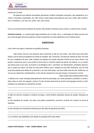LÍNGUA PORTUGUESA - 1º ANO – ENSINO MÉDIO -–2015 84
maiores de um texto.
As palavras que realizam articulações gramaticais, também chamadas conectores, são substantivos, pro-
nomes, conjunções, preposições, etc. São comuns nesse papel ainda palavras como isso, então, aliás, também,
isto é, entretanto, e, por isso, daí, porém, mas, entre outras.
Como os conectores são portadores de sentido, eles também contribuem para construir a coerência de um texto.
Coerência textual – é a estruturação lógico-semântica de um texto, isto é, a articulação de ideias que faz com
que numa situação discursiva palavras e frases componham um todo significativo pra os interlocutores.
EXERCÍCIOS
Leia o texto que segue e responda às questões propostas:
João Carlos vivia em uma pequena casa construída no alto de uma colina, cuja frente dava para leste.
Desde o pé da colina se espalhava em todas as direções, até o horizonte, uma planície coberta de areia. Na noite
em que completava 30 anos, João, sentado nos degraus da escada colocada à frente de sua casa, olhava o sol
poente e observava como a sua sombra ia diminuindo no caminho coberto de grama. De repente, viu um cavalo
que descia para a sua casa. As árvores e as folhagens não o permitiam ver distintamente: entretanto observou
que o cavalo era manco. Ao olhar de mais perto verificou que o visitante era seu filho Guilherme, que há vinte
anos tinha partido para alistar-se no exército e, em todo este tempo, não havia dado sinal de vida. Guilherme, ao
ver seu pai, desmontou imediatamente, correu até ele, lançando-se nos seus braços e começando a chorar.
(Texto cedido pela professora Mary Kato)
1) Observe se o autor emprega adequadamente sinais de pontuação, se o texto apresenta vocabulário e constru-
ções cultas ou raras. Em seguida, conclua: O autor do texto demonstra ter domínio da linguagem escrita ou não?
Justifique sua resposta com elementos do texto.
___________________________________________________________________________________________
___________________________________________________________________________________________
_________________________________________________________________________________________
2) Além do domínio vocabular e sintático da língua, o texto também apresenta marcas de coesão. Destaque do
texto:
a) dois exemplos de coesão, nos quais uma palavra (substantivo, pronome, numeral, etc.) retome um termo já
expresso;
___________________________________________________________________________________________
b) dois exemplos de marcadores temporais que dão ideia de sequência dos fatos;
___________________________________________________________________________________________
_________________________________________________________________________________________
c) um conector que estabeleça uma relação de oposição entre duas ideias.
__________________________________________________________________________________________
 