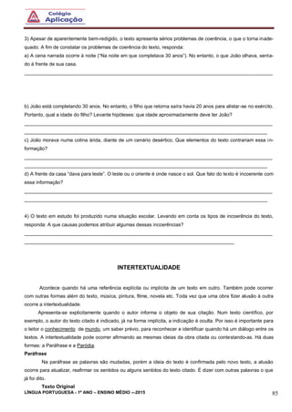 LÍNGUA PORTUGUESA - 1º ANO – ENSINO MÉDIO -–2015 85
3) Apesar de aparentemente bem-redigido, o texto apresenta sérios problemas de coerência, o que o torna inade-
quado. A fim de constatar os problemas de coerência do texto, responda:
a) A cena narrada ocorre à noite (“Na noite em que completava 30 anos”). No entanto, o que João olhava, senta-
do à frente de sua casa.
___________________________________________________________________________________________
b) João está completando 30 anos. No entanto, o filho que retorna saíra havia 20 anos para alistar-se no exército.
Portanto, qual a idade do filho? Levante hipóteses: que idade aproximadamente deve ter João?
___________________________________________________________________________________________
_________________________________________________________________________________________
c) João morava numa colina árida, diante de um cenário desértico. Que elementos do texto contrariam essa in-
formação?
___________________________________________________________________________________________
_________________________________________________________________________________________
d) A frente da casa “dava para leste”. O leste ou o oriente é onde nasce o sol. Que fato do texto é incoerente com
essa informação?
___________________________________________________________________________________________
_________________________________________________________________________________________
4) O texto em estudo foi produzido numa situação escolar. Levando em conta os tipos de incoerência do texto,
responda: A que causas podemos atribuir algumas dessas incoerências?
___________________________________________________________________________________________
_____________________________________________________________________________
INTERTEXTUALIDADE
Acontece quando há uma referência explícita ou implícita de um texto em outro. Também pode ocorrer
com outras formas além do texto, música, pintura, filme, novela etc. Toda vez que uma obra fizer alusão à outra
ocorre a intertextualidade.
Apresenta-se explicitamente quando o autor informa o objeto de sua citação. Num texto científico, por
exemplo, o autor do texto citado é indicado, já na forma implícita, a indicação é oculta. Por isso é importante para
o leitor o conhecimento de mundo, um saber prévio, para reconhecer e identificar quando há um diálogo entre os
textos. A intertextualidade pode ocorrer afirmando as mesmas ideias da obra citada ou contestando-as. Há duas
formas: a Paráfrase e a Paródia.
Paráfrase
Na paráfrase as palavras são mudadas, porém a ideia do texto é confirmada pelo novo texto, a alusão
ocorre para atualizar, reafirmar os sentidos ou alguns sentidos do texto citado. É dizer com outras palavras o que
já foi dito.
Texto Original
 