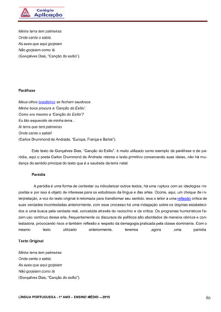 LÍNGUA PORTUGUESA - 1º ANO – ENSINO MÉDIO -–2015 86
Minha terra tem palmeiras
Onde canta o sabiá,
As aves que aqui gorjeiam
Não gorjeiam como lá.
(Gonçalves Dias, “Canção do exílio”).
Paráfrase
Meus olhos brasileiros se fecham saudosos
Minha boca procura a ‘Canção do Exílio’.
Como era mesmo a ‘Canção do Exílio’?
Eu tão esquecido de minha terra…
Ai terra que tem palmeiras
Onde canta o sabiá!
(Carlos Drummond de Andrade, “Europa, França e Bahia”).
Este texto de Gonçalves Dias, “Canção do Exílio”, é muito utilizado como exemplo de paráfrase e de pa-
ródia, aqui o poeta Carlos Drummond de Andrade retoma o texto primitivo conservando suas ideias, não há mu-
dança do sentido principal do texto que é a saudade da terra natal.
Paródia
A paródia é uma forma de contestar ou ridicularizar outros textos, há uma ruptura com as ideologias im-
postas e por isso é objeto de interesse para os estudiosos da língua e das artes. Ocorre, aqui, um choque de in-
terpretação, a voz do texto original é retomada para transformar seu sentido, leva o leitor a uma reflexão crítica de
suas verdades incontestadas anteriormente, com esse processo há uma indagação sobre os dogmas estabeleci-
dos e uma busca pela verdade real, concebida através do raciocínio e da crítica. Os programas humorísticos fa-
zem uso contínuo dessa arte, frequentemente os discursos de políticos são abordados de maneira cômica e con-
testadora, provocando risos e também reflexão a respeito da demagogia praticada pela classe dominante. Com o
mesmo texto utilizado anteriormente, teremos ,agora ,uma paródia.
Texto Original
Minha terra tem palmeiras
Onde canta o sabiá,
As aves que aqui gorjeiam
Não gorjeiam como lá.
(Gonçalves Dias, “Canção do exílio”).
 