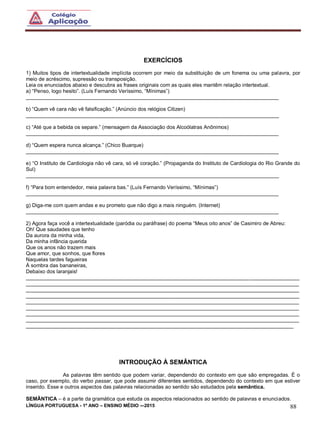LÍNGUA PORTUGUESA - 1º ANO – ENSINO MÉDIO -–2015 88
EXERCÍCIOS
1) Muitos tipos de intertextualidade implícita ocorrem por meio da substituição de um fonema ou uma palavra, por
meio de acréscimo, supressão ou transposição.
Leia os enunciados abaixo e descubra as frases originais com as quais eles mantêm relação intertextual.
a) “Penso, logo hesito”. (Luís Fernando Veríssimo, “Mínimas”)
_______________________________________________________________________________________
b) “Quem vê cara não vê falsificação.” (Anúncio dos relógios Citizen)
_______________________________________________________________________________________
c) “Até que a bebida os separe.” (mensagem da Associação dos Alcoólatras Anônimos)
_______________________________________________________________________________________
d) “Quem espera nunca alcança.” (Chico Buarque)
_______________________________________________________________________________________
e) “O Instituto de Cardiologia não vê cara, só vê coração.” (Propaganda do Instituto de Cardiologia do Rio Grande do
Sul)
_______________________________________________________________________________________
f) “Para bom entendedor, meia palavra bas.” (Luís Fernando Veríssimo, “Mínimas”)
_______________________________________________________________________________________
g) Diga-me com quem andas e eu prometo que não digo a mais ninguém. (Internet)
_______________________________________________________________________________________
2) Agora faça você a intertextualidade (paródia ou paráfrase) do poema “Meus oito anos” de Casimiro de Abreu:
Oh! Que saudades que tenho
Da aurora da minha vida,
Da minha infância querida
Que os anos não trazem mais
Que amor, que sonhos, que flores
Naquelas tardes fagueiras
À sombra das bananeiras,
Debaixo dos laranjais!
______________________________________________________________________________________________
______________________________________________________________________________________________
______________________________________________________________________________________________
______________________________________________________________________________________________
______________________________________________________________________________________________
______________________________________________________________________________________________
______________________________________________________________________________________________
______________________________________________________________________________________________
____________________________________________________________________________________________
INTRODUÇÃO À SEMÂNTICA
As palavras têm sentido que podem variar, dependendo do contexto em que são empregadas. É o
caso, por exemplo, do verbo passar, que pode assumir diferentes sentidos, dependendo do contexto em que estiver
inserido. Esse e outros aspectos das palavras relacionadas ao sentido são estudados pela semântica.
SEMÂNTICA – é a parte da gramática que estuda os aspectos relacionados ao sentido de palavras e enunciados.
 