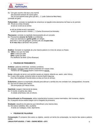 LÍNGUA PORTUGUESA - 1º ANO – ENSINO MÉDIO -–2015 9
Ex: “Um galo sozinho não tece uma manhã:
Ele precisará sempre de outros galos.
De um que apanhe esse grito que ele (...)” (João Cabral de Melo Neto)
(omissão de galo)
Polissíndeto : consiste na repetição de conectivos na ligação entre elementos da frase ou do período:
EX: “E sob as ondas ritmadas
e sob as nuvens e os ventos
e sob as pontes e sob o sarcasmo
e sob a gosma e sob o vômito (...)” (Carlos Drummond de Andrade)
Pleonasmo: consiste na repetição desnecessária de um conceito:
Ex: Precisamos encarar de frente os problemas.
Faça sua assinatura e ganhe grátis um relógio.
Para tirar o carro da garagem, primeiro dê uma ré para trás.
“E rir meu riso e derramar meu pranto”
Anáfora: Consiste na repetição de uma mesma palavra no início de versos ou frases:
Ex: “Olha a voz que me resta
Olha a veia que salta
Olha a gota que falta
Pro desfecho da festa’ (Chico Buarque)
 FIGURAS DE PENSAMENTO
Antítese: palavras antônimas, sentidos contrários.
Ex: Amigos e inimigos estão sempre presentes em nossas vidas.
Homens da vida amarga fazem o doce branco açúcar.
Ironia: utilização de termo com sentido oposto ao original, obtendo-se, assim, valor irônico.
Ex: A sala é tão quieta, somente todos os alunos fazem bagunça.
Ele é tão trabalhador! Acorda todos os dias na hora do almoço.
Eufemismo: palavra ou expressão utilizada para atenuar o sentido de uma verdade ruim, desagradável, chocante.
Ex: Sua avó foi desta para melhor.
Ele enriqueceu por meios ilícitos.
Hipérbole: exagero intencional de ideias.
Ex: O mundo na palma das mãos.
A cidade amanheceu sob um dilúvio.
Personificação ou Prosopopeia: atribui característica humana a seres inanimados, não humanos, objetos.
Ex: A pequena árvore estava alegre com a chegada da primavera.
Gradação: sequência de palavras que intensificam uma mesma ideia.
Ex: Ele estava satisfeito, feliz, exultante.
A tarde cai nostálgica, triste, deprimente.
 FIGURAS DE PALAVRAS
Comparação: É comparar dois seres ou objetos, usando um termo de comparação, na maioria das vezes a palavra
como.
 