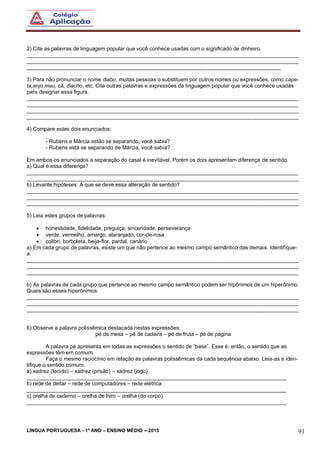LÍNGUA PORTUGUESA - 1º ANO – ENSINO MÉDIO -–2015 91
2) Cite as palavras de linguagem popular que você conhece usadas com o significado de dinheiro.
___________________________________________________________________________________________
___________________________________________________________________________________________
_____________________________________________________________________________________
3) Para não pronunciar o nome diabo, muitas pessoas o substituem por outros nomes ou expressões, como cape-
ta,anjo mau, cã, diacho, etc. Cite outras palavras e expressões da linguagem popular que você conhece usadas
para designar essa figura.
___________________________________________________________________________________________
___________________________________________________________________________________________
___________________________________________________________________________________________
___________________________________________________________________________________________
4) Compare estes dois enunciados:
- Rubens e Márcia estão se separando, você sabia?
- Rubens está se separando de Márcia, você sabia?
Em ambos os enunciados a separação do casal é inevitável. Porém os dois apresentam diferença de sentido.
a) Qual é essa diferença?
___________________________________________________________________________________________
___________________________________________________________________________________________
b) Levante hipóteses: A que se deve essa alteração de sentido?
___________________________________________________________________________________________
___________________________________________________________________________________________
___________________________________________________________________________________________
5) Leia estes grupos de palavras:
 honestidade, fidelidade, preguiça, sinceridade, perseverança
 verde, vermelho, amargo, alaranjado, cor-de-rosa
 colibri, borboleta, beija-flor, pardal, canário
a) Em cada grupo de palavras, existe um que não pertence ao mesmo campo semântico das demais. Identifique-
a.
___________________________________________________________________________________________
___________________________________________________________________________________________
___________________________________________________________________________________________
b) As palavras de cada grupo que pertence ao mesmo campo semântico podem ser hipônimos de um hiperônimo.
Quais são esses hiperônimos.
___________________________________________________________________________________________
___________________________________________________________________________________________
___________________________________________________________________________________________
6) Observe a palavra polissêmica destacada nestas expressões:
pé de mesa – pé de cadeira – pé de fruta – pé de página
A palavra pé apresenta em todas as expressões o sentido de “base”. Esse é, então, o sentido que as
expressões têm em comum.
Faça o mesmo raciocínio em relação às palavras polissêmicas da cada sequência abaixo. Leia-as e iden-
tifique o sentido comum:
a) xadrez (tecido) – xadrez (prisão) – xadrez (jogo)
_______________________________________________________________________________________
b) rede de deitar – rede de computadores – rede elétrica
_______________________________________________________________________________________
c) orelha de caderno – orelha de livro – orelha (do corpo)
_______________________________________________________________________________________
 
