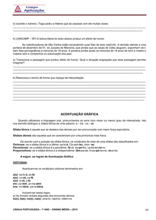 LÍNGUA PORTUGUESA - 1º ANO – ENSINO MÉDIO -–2015 93
b) durante o namoro, Tiago pediu a Helena que se casasse com ele muitas vezes.
___________________________________________________________________________________________
_________________________________________________________________________________________
`
4) (UNICAMP – SP) A leitura literal do texto abaixo produz um efeito de humor.
As videolocadoras de São Carlos estão escondendo suas fitas de sexo explícito. A decisão atende a uma
portaria de dezembro de 91, do Juizado de Menores, que proíbe que as casas de vídeo aluguem, exponham ven-
dam fitas pornográficas a menores de 18 anos. A portaria proíbe ainda os menores de 18 anos de irem a motéis e
rodeios sem a companhia ou autorização dos pais.
a) Transcreva a passagem que produz efeito de humor. Qual a situação engraçada que essa passagem permite
imaginar?
___________________________________________________________________________________________
___________________________________________________________________________________________
_________________________________________________________________________________________
b) Reescreva o trecho de forma que impeça tal interpretação.
___________________________________________________________________________________________
___________________________________________________________________________________________
___________________________________________________________________________________________
___________________________________________________________________________________________
___________________________________________________________________________________________
___________________________________________________________________________________________
__________________________________________________________________________________________
ACENTUAÇÃO GRÁFICA
Quando utilizamos a linguagem oral, pronunciamos os sons com maior ou menor grau de intensidade. Isto
nos permite distinguir a sílaba tônica de uma palavra: a – ba - ca – xi.
Sílaba tônica é aquela que se destaca das demais por ser pronunciada com maior força expiratória.
Sílabas átonas são aquelas que se caracterizam por uma pronúncia mais fraca.
De acordo com a posição da sílaba tônica, os vocábulos de mais de uma sílaba são classificados em:
Oxítonos: se a sílaba tônica é a última: sa-bi-á, Ca-xam-bu, chor- rar.
Paroxítonas: se a sílaba tônica é a penúltima: fá-cil, es-pe-lho, ca-be-lei-rei-ro.
Proparoxítona: se a sílaba tônica é a antepenúltima: lâm-pa-da, hi-po-pó-ta-mo, rá-pi-do.
A seguir, as regras de Acentuação Gráfica:
OXÍTONAS:
Acentuam-se os vocábulos oxítonos terminados em:
a(s): sa-bi-á, es-tá
e(s): vo-cê, ca-fé
o(s): a-vô, ji-ló
em: po-rém, ar-ma-zém
ens: vin-téns, pa-ra-béns
Incluem-se nessa regra:
a) As formas verbais seguidas dos pronomes átonos:
lo(s), la(s), no(s), na(s): amá-lo, repô-lo, retém-no
 