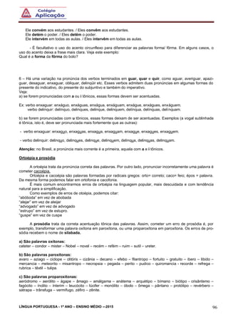 LÍNGUA PORTUGUESA - 1º ANO – ENSINO MÉDIO -–2015 96
Ele convém aos estudantes. / Eles convêm aos estudantes.
Ele detém o poder. / Eles detêm o poder.
Ele intervém em todas as aulas. / Eles intervêm em todas as aulas.
- É facultativo o uso do acento circunflexo para diferenciar as palavras forma/ fôrma. Em alguns casos, o
uso do acento deixa a frase mais clara. Veja este exemplo:
Qual é a forma da fôrma do bolo?
6 – Há uma variação na pronúncia dos verbos terminados em guar, quar e quir, como aguar, averiguar, apazi-
guar, desaguar, enxaguar, obliquar, delinqüir etc. Esses verbos admitem duas pronúncias em algumas formas do
presente do indicativo, do presente do subjuntivo e também do imperativo.
Veja:
a) se forem pronunciadas com a ou i tônicos, essas formas devem ser acentuadas.
Ex: verbo enxaguar: enxáguo, enxáguas, enxágua, enxáguam, enxágue, enxágues, enxáguem.
verbo delinquir: delínquo, delinques, delinque, delinquem, delínqua, delínquas, delínquam.
b) se forem pronunciadas com u tônicos, essas formas deixam de ser acentuadas. Exemplos (a vogal sublinhada
é tônica, isto é, deve ser pronunciada mais fortemente que as outras):
- verbo enxaguar: enxaguo, enxaguas, enxagua, enxaguam, enxague, enxagues, enxaguem.
- verbo delinquir: delinquo, delinques, delinque, delinquem, delinqua, delinquas, delinquam.
Atenção: no Brasil, a pronúncia mais corrente é a primeira, aquela com a e i tônicos.
Ortoépia e prosódia
A ortoépia trata da pronúncia correta das palavras. Por outro lado, pronunciar incorretamente uma palavra é
cometer cacoépia.
Ortoépia e cacoépia são palavras formadas por radicais gregos: orto= correto; caco= feio; épos = palavra.
Da mesma forma podemos falar em ortofonia e cacofonia.
É mais comum encontrarmos erros de ortoépia na linguagem popular, mais descuidada e com tendência
natural para a simplificação.
Como exemplos de erros de otoépia, podemos citar:
“abóboda” em vez de abobada
“alejar” em vez de aleijar
“advogado” em vez de advogado
“estrupo” em vez de estupro.
“guspe” em vez de cuspe
A prosódia trata da correta acentuação tônica das palavras. Assim, cometer um erro de prosódia é, por
exemplo, transformar uma palavra oxítona em paroxítona, ou uma proparoxítona em paroxítona. Os erros de pro-
sódia recebem o nome de silabada.
a) São palavras oxítonas:
cateter – condor – mister – Nobel – novel – recém – refém – ruim – sutil – ureter.
b) São palavras paroxítonas:
avaro – aziago – ciclope – clitóris – cizânia – decano – efebo – filantropo – fortuito – gratuito – ibero – libido –
mercancia – meteorito – misantropo – necropsia – pegada – perito – pudico – quiromancia - recorde – refrega –
rubrica – têxtil – tulipa.
c) São palavras proparoxítonas:
aeródromo – aerólito – ágape – âmago – amálgama – anátema – arquétipo – bímano – biótipo - crisântemo –
fagócito – ínclito – ínterim – leucócito – lúcifer – monólito – óbolo – ômega – pântano – protótipo – revérbero –
sátrapa – trânsfuga – vermífugo, zéfiro – zênite.
 