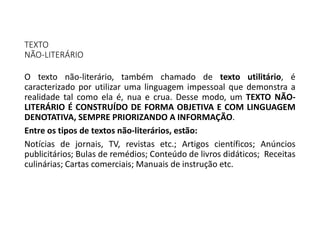 TEXTO
NÃO-LITERÁRIO
O texto não-literário, também chamado de texto utilitário, é
caracterizado por utilizar uma linguagem impessoal que demonstra a
realidade tal como ela é, nua e crua. Desse modo, um TEXTO NÃO-
LITERÁRIO É CONSTRUÍDO DE FORMA OBJETIVA E COM LINGUAGEM
DENOTATIVA, SEMPRE PRIORIZANDO A INFORMAÇÃO.
Entre os tipos de textos não-literários, estão:
Notícias de jornais, TV, revistas etc.; Artigos científicos; Anúncios
publicitários; Bulas de remédios; Conteúdo de livros didáticos; Receitas
culinárias; Cartas comerciais; Manuais de instrução etc.
 