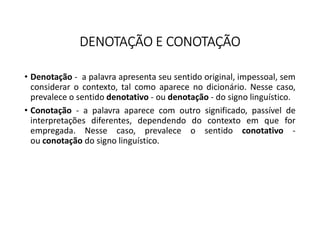 DENOTAÇÃO E CONOTAÇÃO
• Denotação - a palavra apresenta seu sentido original, impessoal, sem
considerar o contexto, tal como aparece no dicionário. Nesse caso,
prevalece o sentido denotativo - ou denotação - do signo linguístico.
• Conotação - a palavra aparece com outro significado, passível de
interpretações diferentes, dependendo do contexto em que for
empregada. Nesse caso, prevalece o sentido conotativo -
ou conotação do signo linguístico.
 