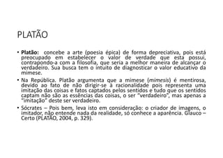 PLATÃO
• Platão: concebe a arte (poesia épica) de forma depreciativa, pois está
preocupado em estabelecer o valor de verdade que esta possui,
contrapondo-a com a filosofia, que seria a melhor maneira de alcançar o
verdadeiro. Sua busca tem o intuito de diagnosticar o valor educativo da
mimese.
• Na República. Platão argumenta que a mimese (mimesis) é mentirosa,
devido ao fato de não dirigir-se à racionalidade pois representa uma
imitação das coisas e fatos captados pelos sentidos e tudo que os sentidos
captam não são as essências das coisas, o ser “verdadeiro”, mas apenas a
“imitação” deste ser verdadeiro.
• Sócrates – Pois bem, leva isto em consideração: o criador de imagens, o
imitador, não entende nada da realidade, só conhece a aparência. Glauco –
Certo (PLATÃO, 2004, p. 329).
 