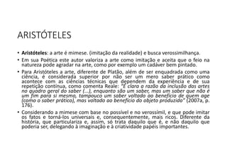ARISTÓTELES
• Aristóteles: a arte é mimese. (imitação da realidade) e busca verossimilhança.
• Em sua Poética este autor valoriza a arte como imitação e aceita que o feio na
natureza pode agradar na arte, como por exemplo um cadáver bem pintado.
• Para Aristóteles a arte, diferente de Platão, além de ser enquadrada como uma
ciência, é considerada superior por não ser um mero saber prático como
acontece com as ciências técnicas que dependem da experiência e de sua
repetição contínua, como comenta Reale: “É clara a razão da inclusão das artes
no quadro geral do saber (...), enquanto são um saber, mas um saber que não é
um fim para si mesmo, tampouco um saber voltado ao benefício de quem age
(como o saber prático), mas voltado ao benefício do objeto produzido” (2007a, p.
176).
• Considerando a mimese com base no possível e no verossímil, e que pode imitar
os fatos e torná-los universais e, consequentemente, mais ricos. Diferente da
história, que particulariza e, assim, só trata daquilo que é, e não daquilo que
poderia ser, delegando à imaginação e à criatividade papéis importantes.
 