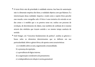 • O texto lírico não dá prioridade à realidade externa. Sua base de sustentação
não é a dimensão empírica dos fatos, a realidade objetiva com que lidamos.É a
interiorização dessa realidade. Importa o modo como o sujeito lírico percebe
esse mundo, como mergulha nele. O lírico é uma tentativa de entrada no ser
das coisas e à medida que o eu penetra nesse ser, realiza um processo de
revelação, de desvelamento do objeto, mas também de confissão de si mesmo
através dos símbolos que trazem sentido e ao mesmo tempo ausência de
sentido.
• Emil Staiger, em “Conceitos fundamentais da poética”, analisa os gêneros e
busca neles os elementos determinantes que os definem em sua
particularidade.Sobreogênerolírico,eleapontacomocaracterísticas:
a)otrabalhosobreossons,organizandoamusicalidade;
b)apresençadarepetição;
c)aprevalênciadalógicainterna;
d)aorganizaçãocoordenativadopensamento;
e)aindependênciaemrelaçãoànormagramatical.
 