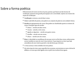 Sobre a forma poética:
Diferentementedetextosescritosemprosa,poemas,quefazemusodastécnicasde
versificação,possuemumagrandepreocupaçãocomasonoridade,vejamosumresumodas
noçõesdeversificação:
• Versificaçãoéatécnicaeartedefazerversos.
• Versoécadalinhadopoema,umapalavraouconjuntodepalavrascomunidaderítmica.
• Estrofessãoagrupamentosdeversos.Elaspodemserclassificadasquantoaonúmerode
versos.Principaistiposdeestrofes:
• Dístico–estrofecomdoisversos.
• Terceto–estrofecotrêsversos.
• QuadraouQuarteto–estrofecomquatroversos.
• Sextilha–estrofecomseisversos.
• Oitava –estrofecomoitoversos.
• Rimaéaidentidadeousemelhançadesonsqueocorrenofimdosaversos,emborapossa
ocorrertambémnomeiodoverso(rimainterna).Oqueimportanarimaéquehaja
coincidênciadesons(totalouparcial)enãodasletrasqueaformam.
• Arimaacentuaoritmomelódicodotextopoético.
• Háváriostiposderimaeparaespecificá-losnopoema,convencionou-seusarasletrasdo
alfabeto:osversosqueestãoligadosentresipelarimarecebemletrasiguais.
 