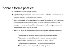 Sobre a forma poética:
• Versobrancoéoversoquenãotemrima.
• Enjambement(encadeamento)ocorrequandooversonãofinalizajuntamentecomum
segmentosintáticoecontinuanoversoseguinte.
• Metroéamedidadoverso.Metrificaçãoéoestudodamedidadosversos,éacontagem
dassílabaspoéticasousílabasdosversos.Assílabasdosversossãosonorasesua
contageméfeitademaneiraauditiva,diferente,portanto,dacontagemestritamente
gramaticalqueocorrenotextoemprosa.
• Métrica:Osversossãoclassificadosdeacordocomonúmerodesílabaspoéticasque
possuem:
• Pentassílabo(ouredondilhamenor)–versocomcincosílabaspoéticas.
• Heptassílabo(ouredondilhamaior)–versocomsetesílabaspoéticas.
• Decassílabo(oumedidanova)–versocomdezsílabaspoéticas.
• Dodecassílabo(oualexandrino)–versocomdozesílabaspoéticas.
• VersoBárbaro–versocommaisdedozesílabaspoéticas.
(Gramática–SPADOTOePaschoalin.Ed.FTD)
 
