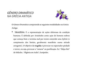 GÊNERO DRAMÁTICO
NA GRÉCIA ANTIGA
OGêneroDramáticocompreendeasseguintesmodalidadesnaGrécia
Antiga:
• TRAGÉDIA: É a representação de ações dolorosas da condição
humana. É definida por Aristóteles como ação de homens nobres
que começa bem e termina mal por terem cometido uma hybris (o
rompimento dos limites, geralmente manifesto numa atitude
arrogante). O objetivo da tragédia é provocar no espectador piedade
e terror, ou seja, provocar a "catarse" ou purificação. Ex." Édipo Rei“
deSófocles,“IfigêniaemAulis”,Eurípedes.
 